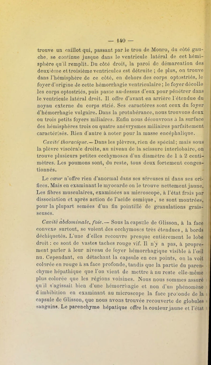 trouve un caillot qui, passant par le trou de Monro, du côté gau- che, se continue jusque dans le ventricule latéral de cet hémi- sphère qu'il remplit. Du côté droit, la paroi de démarcation des deuxième ettroisième ventricules est détruite ; de plus, on trouve dans l'hémisphère de ce côté, en dehors des corps optostriés, le foyer d’origine de cette hémorrhagie ventriculaire ; le foyer décolle les corps optostriés, puis pasf3e au-dessus d’eux pour pénétrer dans le ventricule latéral droit. Il offre d’avant en arrière l'étendue du noyau externe du corps strié. Ses caractères sont ceux du foyer d’hémorrhagie vulgaire. Dans la protubérance, nous trouvons deux ou trois petits foyers miliaires. Enfin nous découvrons à la surface des hémisphères trois ou quatre anévrysmes miliaires parfaitement caractérisés. Rien d'autre à noter pour la masse encéphalique. Cavité thoracique.— Dans les plèvres, rien de spécial; mais sous la plèvre viscérale droite, au niveau de la scissure interlobaire, on trouve plusieurs petites ecchymoses d’un diamètre de 1 à 2 centi- mètres. Les poumons sont, du reste, tous deux fortement conges- tionnés. Le cœur n’offre rien d’anormal dans ses séreuses ni dans ses ori- fices. Mais en examinant le myocarde on le trouve nettement jaune. Les fibres musculaires, examinées au microscope, à l’état frais par dissociation et après action de l’acide osmique, se sont montrées, pour la plupart semées d’un fin pointillé de granulations grais- seuses. Cavité abdominale, foie.— Sous la capsule de Glisson, à la face convexe surtout, se voient des ecchymoses très étendues , à bords déchiquetés. L'une d'elles recouvre presque entièrement le lobe droit : ce sont de vastes taches rouge vif. Il n'y a pas, à propre- ment parler à leur niveau de foyer hémorrhagique visible à l'œil nu. Cependant, en détachant la capsule en ces points, on la voit colorée en rouge à sa face profonde, tandis que la partie du paren- chyme hépathique que l’on vient de mettre à nu reste elle-même plus colorée que les régions voisines. Nous nous sommes assuré qu il s'agissait bien d’une hémorrhagie et non d’un phénomène d imbibition en examinant au microscope la face prolonde de la capsule de Glisson, que nous avons trouvée recouverte de globules sanguins. Le parenchyme hépatique offre la couleur jaune et l’état