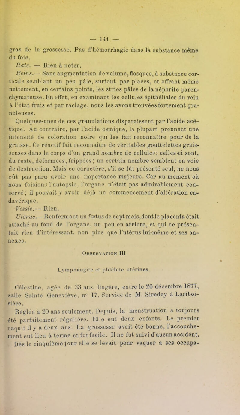gras de la grossesse. Pas d’hémorrhagie dans la substance même du foie. Rate. — Rien à noter. Reins.— Sans augmentation de volume, flasques, à substance cor- ticale semblant un peu pâle, surtout par places, et offrant même nettement, en certains points, les stries pâles de la néphrite paren- chymateuse. En effet, en examinant les cellules épithéliales du rein à l’état frais et par raclage, nous les avons trouvées fortement gra- nuleuses. Quelques-unes de ces granulations disparaissent par l’acide acé- tique. Au contraire, par l'acide osmique, la plupart prennent une intensité de coloration noire qui les fait reconnaître pour de la graisse. Ce réactif fait reconnaître de véritables gouttelettes grais- seuses dans le corps d’un grand nombre de cellules; celles-ci sont, du reste, déformées, frippées; un certain nombre semblent en voie de destruction. Mais ce caractère, s’il se fût présenté seul, ne nous eût pas paru avoir une importance majeure. Car au moment où nous faisions l’autopsie, l'organe n’était pas admirablement con- servé ; il pouvait y avoir déjà un commencement d’altération ca- davérique. Vessie.— Rien. Utérus.—Renfermant un fœtus de sept mois,dontle placenta était attaché au fond de l’organe, un peu en arrière, et qui ne présen- tait rien d’intéressant, non plus que l’utérus lui-même et ses an- nexes. Obsekvation III Lymphangite et phlébite utérines. Célestine, âgée de 33 ans, lingère, entre le 26 décembre 1877, salle Sainte Geneviève, n° 17. Service de M. Siredey à Lariboi- sière. Réglée à 20 ans seulement. Depuis, la menstruation a toujours été parfaitement régulière. Elle eut deux enfants. Le premier naquit il y a deux ans. La grossesse avait été bonne, l'accouche- ment eut lieu à terme et fut facile. Il ne fut suivi d'aucun accident. Dès le cinquième jour elle se levait pour vaquer à ses occupa-