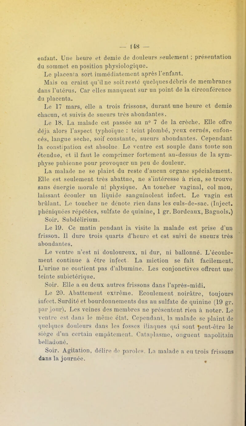 enfant. Une heure et demie de douleurs seulement ; présentation du sommet en position physiologique. Le placenta sort immédiatement après l'enfant. Mais on craint qu’il ne soitresté quelques débris de membranes dans l'utérus. Car elles manquent sur un point de la circonférence du placenta. Le 17 mars, elle a trois frissons, durant une heure et demie chacun, et suivis de sueurs très abondantes. Le 18. La malade est passée au n° 7 de la crèche. Elle offre déjà alors l’aspect typhoïque : teint plombé, yeux cernés, enfon- cés, langue sèche, soif constante, sueurs abondantes. Cependant la constipation est absolue. Le ventre est souple dans toute son étendue, et il faut le comprimer fortement au-dessus de la sym- physe pubienne pour provoquer un peu de douleur. La malade ne se plaint du reste d’aucun organe spécialement. Elle est seulement très abattue, ne s’intéresse à rien, se trouve sans énergie morale ni physique. Au toucher vaginal, col mou, laissant écouler un liquide sanguinolent infect. Le vagin est brûlant. Le toucher ne dénote rien dans les culs-de-sac. (Inject. phéniquées répétées, sulfate de quinine, 1 gr. Bordeaux, Bagnols.) Soir. Subdélirium. Le 19. Ce matin pendant la visite la malade est prise d’un frisson. Il dure trois quarts d’heure et est suivi de sueurs très abondantes. Le ventre n’est ni douloureux, ni dur, ni ballonné. L’écoule- ment continue à être infect. La miction se fait facilement. L’urine ne contient pas d’albumine. Les conjonctives offrent une teinte subictérique. Soir. Elle a eu deux autres frissons dans l’après-midi. Le 20. Abattement extrême. Ecoulement noirâtre, toujours infect. Surdité et bourdonnements dus au sulfate de quinine (19 gr. par jour). Les veines des membres ne présentent rien à noter. Le ventre est dans le même état. Cependant, la malade se plaint de quelques douleurs dans les fosses iliaques qui sont peut-être le siège d’un certain empâtement. Cataplasme, onguent napolitain bellad oné. Soir. Agitation, délire do paroles. Ln malade a. eu trois frissons dans la journée.
