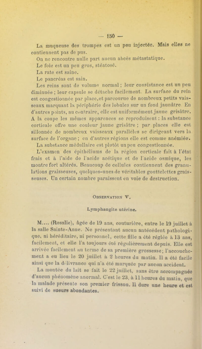 La muqueuse des trompes est un peu injectée. Mais elles ne contiennent pas de pus. On ne rencontre nulle part aucun abcès métastatique. Le foie est un peu gros, stéatosé. La rate est saine. Le pancréas est sain. Les reins sont de volume normal ; leur consistance est un peu diminuée ; leur capsule se détache facilement. La surface du rein est congestionnée par place,et parcourue de nombreux petits vais- seaux marquant la périphérie des lobules sur un fond jaunâtre En d’autres points, au contraire, elle est uniformément jaune grisâtre. A la coupe les mêmes apparences se reproduisent: la substance corticale offre une couleur jaune grisâtre ; par places elle est sillonnée de nombreux vaisseaux parallèles se dirigeant vers la surface de l’organe; en d’antres régions elle est comme anémiée. La substance médullaire est plutôt un peu congestionnée. L’examen des épithéliums de la région corticale fait à l’état frais et à l’aide de l'acide acétique et de l'acide osmique, les montre fort altérés. Beaucoup de cellules contiennent des granu- lations graisseuses, quelques-unes de véritables gouttelettes grais- seuses. Un certain nombre paraissent en voie de destruction. Observation V, Lymphangite utérine. M.... (Rosalie), âgée de 19 ans, couturière, entre le 19 juillet à la salle Sainte-Anne. Ne présentant aucun antécédent pathologi- que, ni héréditaire, ni personnel, cette fille a été réglée à 13 ans, facilement, et elle la toujours été régulièrement depuis. Elle est arrivée facilement au terme de sa première grossesse; l’accouche- ment a eu lieu le 20 juillet à 2 heures du matin. Il a été facile ainsi que la délivrance qui n’a été marquée par aucun accident. La montée du lait se lait le 22 juillet, sans être accompagnée d’aucun phénomène anormal. C’est le 23. à 11 heures du matin, que la malade présente son premier frisson. 11 dure une heure et est suivi de sueurs abondantes.