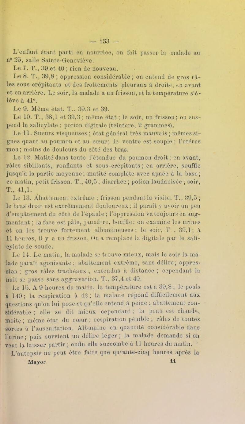 L’enfant étant parti en nourrice, on fait passer la malade au n° 25, salle Sainte-Geneviève. Le 7. T., 39 et 40 ; rien de nouveau. Le 8. T., 39,8 ; oppression considérable ; on entend de gros râ- les sous-crépitants et des frottements pleuraux à droite, en avant et en arrière. Le soir, la malade a un frisson, et la température s’é- lève à 41°. Le 9. Même état. T., 39,3 et 39. Le 10. T., 38,1 et 39,3; même état ; le soir, un frisson; on sus- pend le salicylate: potion digitale (teinture, 2 grammes). Le 11. Sueurs visqueuses ; état général très mauvais ; mêmes si- gnes quant au poumon et au cœur; le ventre est souple ; l’utérus mou; moins de douleurs du côté des bras. Le 12. Matité dans toute l'étendue du poumon droit; en avant, râles sibillants, ronflants et sous-crépitants ; en arrière, souffle jusqu’à la partie moyenne; matité complète avec apnée à la base; ce matin, petit frisson. T., 40,5 ; diarrhée ; potion laudanisée ; soir, T., 41,1. Le 13. Abattement extrême ; frisson pendant la visite. T., 39,5; le bras droit est extrêmement douloureux; il paraît y avoir un peu d’empâtement du côté de l’épaule ; l’oppression va toujours en aug- mentant ; la face est pâle, jaunâtre, bouffie; on examine les urines et on les trouve fortement albumineuses; le soir, T , 39,1; à 11 heures, il y a un frisson, On a remplacé la digitale par le sali- cylate de soude. Le 11. Le matin, la malade se trouve mieux, mais le soir la ma- lade paraît agonisante ; abattement extrême, sans délire; oppres- sion ; gros râles trachéaux , entendus à distance ; cependant la nuit se passe sans aggravation. T., 37,4 et 40. Le 15. A 9 heures du malin, la température est à 39,8 ; le pouls à 140; la respiration à 42; la malade répond difficilement aux questions qu’on lui pose et qu’elle entend a peine ; abattement con- sidérable ; elle se dit mieux cependant ; la peau est chaude, moite; même état du cœur; respiration pénible; râles de toutes sortes à l'auscultation. Albumine en quantité considérable dans l’urine; puis survient un délire léger; la malade demande si on veut la laisser partir; enfin elle succombe à 11 heures du matin. L’autopsie ne peut être faite que quranie-cinq heures après la Mayor 11
