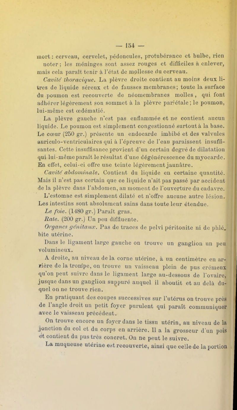 mort : cerveau, cervelet, pédoncules, protubérance et bulbe, rien noter; les méninges sont assez rouges et difficiles à enlever, mais cela paraît tenir à l’état de mollesse du cerveau. Cavité thoracique. La plèvre droite contient au moins deux li- tres de liquide séreux et de fausses membranes; toute la surface du poumon est recouverte de néomembranes molles , qui font adhérer légèrement son sommet à la plèvre pariétale; le poumon, lui-même est œdématié. La plèvre gauche n’est pas enflammée et ne contient aucun liquide. Le poumon est simplement congestionné surtout à la base. Le cœur (250 gr.) présente un endocarde imbibé et des valvules auriculo-ventricuiaires qui à l’épreuve de l’eau paraissent insuffi- santes. Cette insuffisance provient d’un certain degré de dilatation qui lui-même paraît le résultat d’une dégénérescence du myocarde. En effet, celui-ci offre une teinte légèrement jaunâtre. Cavité abdominale. Contient du liquide en certaine quantité. Mais il n’est pas certain que ce liquide n’ait pas passé par accident de la plèvre dans l’abdomen, au moment de l'ouverture du cadavre. L’estomac est simplement dilaté et n’offre aucune autre lésion. Les intestins sont absolument sains dans toute leur étendue. Le foie. (1480 gr.) Paraît gras. Rate. (200 gr.) Un peu diffluente. Organes génitaux. Pas de traces de pelvi péritonite ni de phlé. bite utérine. Dans le ligament large gauche on trouve un ganglion un peu volumineux. À droite, au niveau de la corne utérine, à un centimètre en ar- rière de la trompe, on trouve un vaisseau plein de pus crémeux qu’on peut suivre dans le ligament large au-dessous de l’ovaire, jusque dans un ganglion suppuré auquel il aboutit et au delà du- quel on ne trouve rien. En pratiquant des coupes successives sur l’utérus on trouve près de 1 angle droit un petit foyer purulent qui paraît communiquer avec le vaisseau précédent. On trouve encore un foyer dans le tissu utérin, au niveau de la jonction du col et du corps en arrière. Il a la grosseur d’un pois et contient du pus très concret. On ne peut le suivre. La muqueuse utérine est recouverte, ainsi que celle de la portion