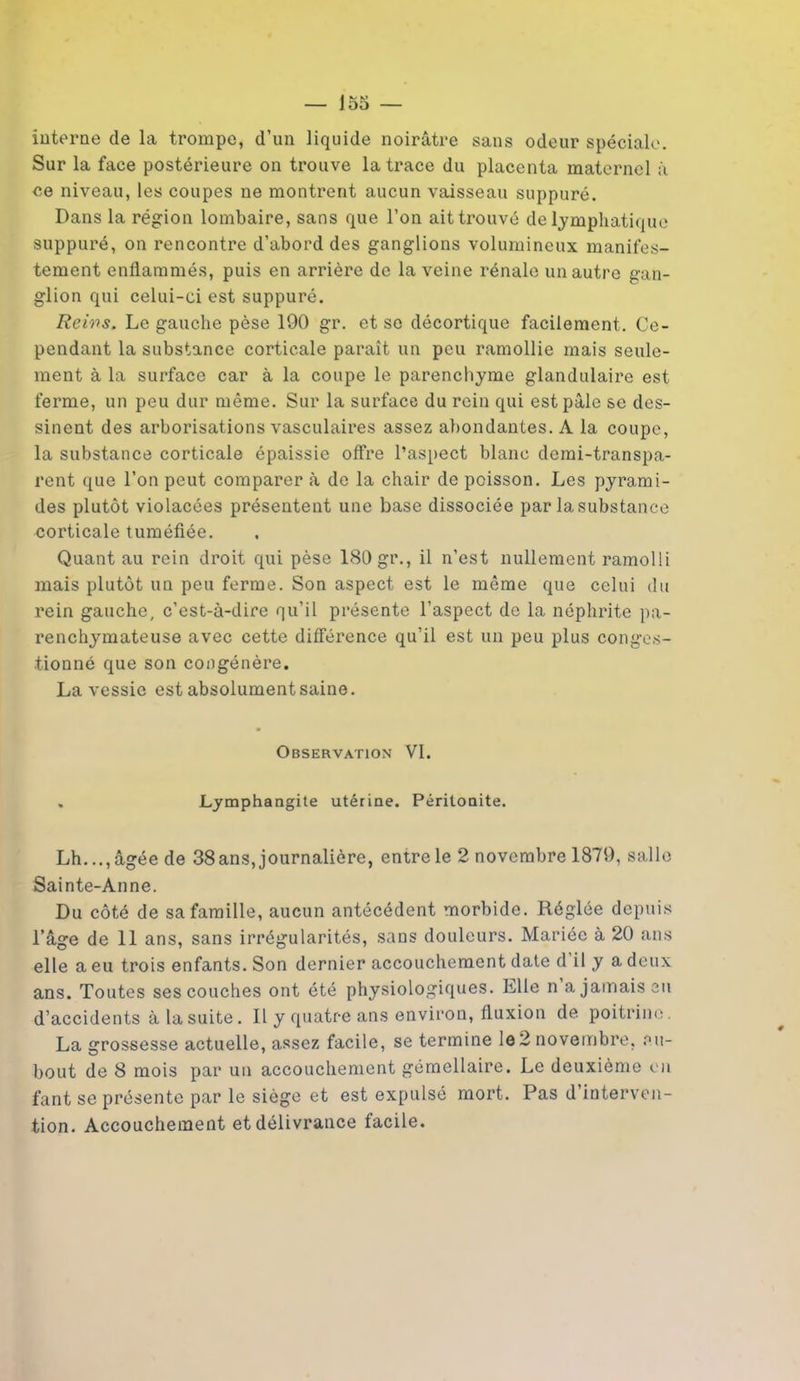 interne de la trompe, d’un liquide noirâtre sans odeur spéciale. Sur la face postérieure on trouve la trace du placenta maternel à ce niveau, les coupes ne montrent aucun vaisseau suppuré. Dans la région lombaire, sans que l’on ait trouvé de lymphatique suppuré, on rencontre d’abord des ganglions volumineux manifes- tement enflammés, puis en arrière de la veine rénale un autre gan- glion qui celui-ci est suppuré. Reivs. Le gauche pèse 190 gr. et se décortique facilement. Ce- pendant la substance corticale paraît un peu ramollie mais seule- ment à la surface car à la coupe le parenchyme glandulaire est ferme, un peu dur même. Sur la surface du rein qui est pâle se des- sinent des arborisations vasculaires assez abondantes. A la coupe, la substance corticale épaissie offre l’aspect blanc demi-transpa- rent que l’on peut comparer à de la chair de poisson. Les pyrami- des plutôt violacées présentent une base dissociée par la substance corticale tuméfiée. Quant au rein droit qui pèse 180 gr., il n’est nullement ramolli mais plutôt un peu ferme. Son aspect est le même que celui du rein gauche, c’est-à-dire qu’il présente l’aspect de la néphrite pa- renchymateuse avec cette différence qu’il est un peu plus conges- tionné que son congénère. La vessie est absolument saine. Observation VI. . Lymphangite utérine. Péritonite. Lh..., âgée de 38 ans, journalière, entre le 2 novembre 1879, salle Sainte-Anne. Du côté de sa famille, aucun antécédent morbide. Réglée depuis l’âge de 11 ans, sans irrégularités, sans douleurs. Mariée à 20 ans elle a eu trois enfants. Son dernier accouchement date d il y a deux ans. Toutes ses couches ont été physiologiques. Llie n a jamais en d’accidents à la suite. Il y quatre ans environ, fluxion de poitrine. La grossesse actuelle, assez facile, se termine le 2 novembre, nu- bout de 8 mois par un accouchement gémellaire. Le deuxième on fant se présente par le siège et est expulsé mort. Pas d interven- tion. Accouchement et délivrance facile.