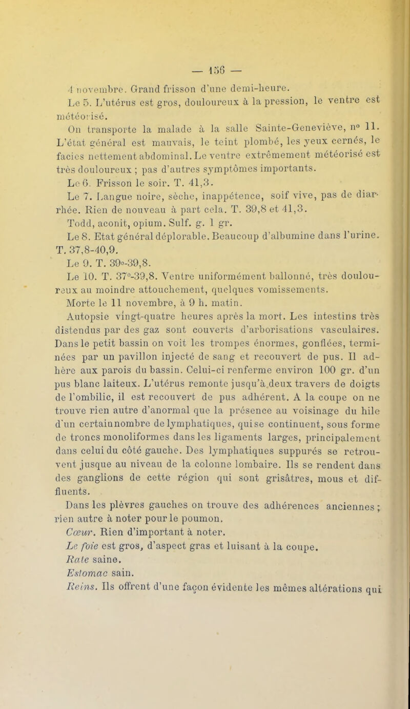 1 novembre. Grand frisson d’une demi-heure. Le 5. L’utérus est gros, douloureux à la pression, le ventre est météorisé. On transporte la malade à la salle Sainte-Geneviève, n° 11. L’état général est mauvais, le teint plombé, les yeux cernés, le faciès nettement abdominal. Le ventre extrêmement météorisé est très douloureux ; pas d’autres symptômes importants. Le 6. Frisson le soir. T. 41,3. Le 7. Langue noire, sèche, inappétence, soif vive, pas de diar- rhée. Rien de nouveau à part cela. T. 39,8 et 41,3. Todd, aconit, opium. Suif. g. 1 gr. Le 8. Etat général déplorable. Beaucoup d’albumine dans l'urine. T. 37,8-40,9. Le 9. T. 39°-39,8. Le 10. T. 37°-39,8. Yentre uniformément ballonné, très doulou- reux au moindre attouchement, quelques vomissements. Morte le 11 novembre, à 9 h. matin. Autopsie vingt-quatre heures après la mort. Les intestins très distendus par des gaz sont couverts d’arborisations vasculaires. Dans le petit bassin on voit les trompes énormes, gonflées, termi- nées par un pavillon injecté de sang et recouvert de pus. Il ad- hère aux parois du bassin. Celui-ci renferme environ 100 gr. d’un pus blanc laiteux. L’utérus remonte jusqu’à deux travers de doigts de l’ombilic, il est recouvert de pus adhérent. A la coupe on ne trouve rien autre d’anormal que la présence au voisinage du hile d’un certaiunombre de lymphatiques, quise continuent, sous forme de troncs monoliformes dans les ligaments larges, principalement dans celui du côté gauche. Des lymphatiques suppurés se retrou- vent jusque au niveau de la colonne lombaire. Ils se rendent dans des ganglions de cette région qui sont grisâtres, mous et dif- fluents. Dans les plèvres gauches on trouve des adhérences anciennes ; rien autre à noter pour le poumon. Cœur. Rien d’important à noter. Le foie est gros, d’aspect gras et luisant à la coupe. Rate saine. Estomac sain. Reins. Ils offrent d’une façon évidente les mêmes altérations qui