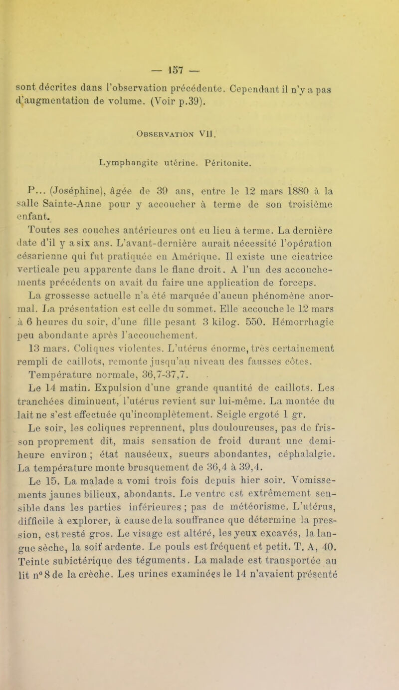 sont décrites dans l’observation précédente. Cependant il n’y a pas «^augmentation de volume. (Voir p.39). Observation VJJ. Lymphangite utérine. Péritonite. P... (Joséphine), âgée de 39 ans, entre le 12 mars 1880 à la salle Sainte-Anne pour y accoucher à terme de son troisième enfant. Toutes ses couches antérieures ont eu lieu à terme. La dernière date d’il y a six ans. L’avant-dernière aurait nécessité l’opération césarienne qui fut pratiquée en Amérique. Il existe une cicatrice verticale peu apparente dans le flanc droit. À l’un des accouche- ments précédents on avait du faire une application de forceps. La grossesse actuelle n’a été marquée d’aucun phénomène anor- mal. I^a présentation est celle du sommet. Elle accouche le 12 mars à 6 heures du soir, d’une fil 1 e pesant 3 kilog. 550. Hémorrhagie peu abondante après l'accouchement. 13 mars. Coliques violentes. L’utérus énorme, très certainement rempli de caillots, remonte jusqu’au niveau des fausses côtes. Température normale, 36,7-37,7. Le 14 matin. Expulsion d’une grande quantité de caillots. Les tranchées diminuent, l’utérus revient sur lui-même. La montée du lait ne s’est effectuée qu’incomplètement. Seigle ergoté 1 gr. Le soir, les coliques reprennent, plus douloureuses, pas de fris- son proprement dit, mais sensation de froid durant une demi- heure environ ; état nauséeux, sueurs abondantes, céphalalgie. La température monte brusquement de 36,4 à 39,4. Le 15. La malade a vomi trois fois depuis hier soir. Vomisse- ments jaunes bilieux, abondants. Le ventre est extrêmement sen- sible dans les parties inférieures ; pas de météorisme. L’utérus, difficile à explorer, à cause de la souffrance que détermine la pres- sion, est resté gros. Le visage est altéré, les yeux excavés, la lan- gue sèche, la soif ardente. Le pouls est fréquent et petit. T. A, 40. Teinte subictérique des téguments. La malade est transportée au lit n°8de la crèche. Les urines examinées le 14 n’avaient présenté