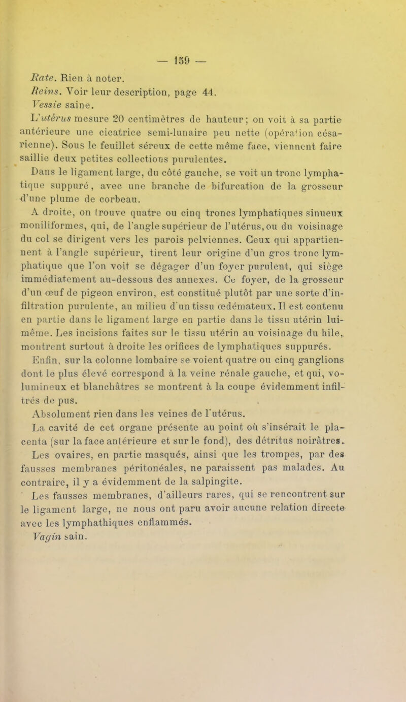 Rate. Rien à noter. Reins. Voir leur description, page 44. Vessie saine. L'utérus mesure 20 centimètres de hauteur; on voit à sa partie antérieure une cicatrice semi-lunaire peu nette (opéra1 ion césa- rienne). Sous le feuillet séreux de cette même face, viennent faire saillie deux petites collections purulentes. Dans le ligament large, du côté gauche, se voit un tronc lympha- tique suppuré, avec une branche de bifurcation de la grosseur d’une plume de corbeau. A droite, on Irouve quatre ou cinq troncs lymphatiques sinueux monilifor-mes, qui, de l’angle supérieur de l’utérus, ou du voisinage du col se dirigent vers les parois pelviennes. Ceux qui appartien- nent à l'angle supérieur, tirent leur origine d’un gros tronc lym- phatique que l’on voit se dégager d’un foyer purulent, qui siège immédiatement au-dessous des annexes. Ce foyer, de la grosseur d’un œuf de pigeon environ, est constitué plutôt par une sorte d’in- filtration purulente, au milieu d'un tissu œdémateux. Il est contenu en partie dans le ligament large en partie dans le tissu utérin lui- même. Les incisions faites sur le tissu utérin au voisinage du hile,, montrent surtout adroite les orifices de lymphatiques suppurés. Enfin, sur la colonne lombaire se voient quatre ou cinq ganglions dont le plus élevé correspond à la veine rénale gauche, et qui, vo- lumineux et blanchâtres se montrent à la coupe évidemment infil- trés de pus. Absolument rien dans les veines de l'utérus. La cavité de cet organe présente au point où s’insérait le pla- centa (sur la face antérieure et sur le fond), des détritus noirâtres.. Les ovaires, en partie masqués, ainsi que les trompes, par des fausses membranes péritonéales, ne paraissent pas malades. Au contraire, il y a évidemment de la salpingite. Les fausses membranes, d’ailleurs rares, qui se rencontrent sur le ligament large, ne nous ont paru avoir aucune relation directe avec les lymphathiques enflammés. Vagin sain.