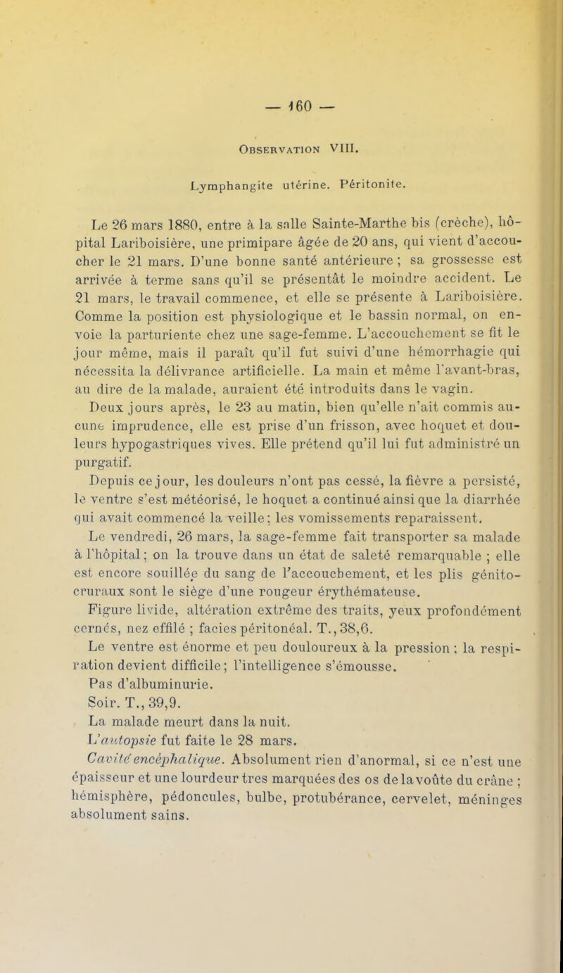 Observation VIII. Lymphangite utérine. Péritonite. Le 26 mars 1880, entre à la salle Sainte-Marthe bis (crèche), hô- pital Lariboisière, une primipare âgée de 20 ans, qui vient d’accou- cher le 21 mars. D’une bonne santé antérieure ; sa grossesse est arrivée à terme sans qu’il se présentât le moindre accident. Le 21 mars, le travail commence, et elle se présente à Lariboisière. Comme la position est physiologique et le bassin normal, on en- voie la parturiente chez une sage-femme. L’accouchement se fît le jour même, mais il paraît qu’il fut suivi d’une hémorrhagie qui nécessita la délivrance artificielle. La main et même l'avant-bras, au dire de la malade, auraient été introduits dans le vagin. Deux jours après, le 23 au matin, bien qu’elle n’ait commis au- cune imprudence, elle est prise d’un frisson, avec hoquet et dou- leurs hypogastriques vives. Elle prétend qu’il lui fut administré un purgatif. Depuis ce jour, les douleurs n’ont pas cessé, la fièvre a persisté, le ventre s'est météorisé, le hoquet a continué ainsi que la diarrhée qui avait commencé la veille; les vomissements reparaissent. Le vendredi, 26 mars, la sage-femme fait transporter sa malade à l’hôpital ; on la trouve dans un état de saleté remarquable ; elle est encore souillée du sang de l’accouchement, et les plis génito- cruraux sont le siège d’une rougeur érythémateuse. Figure livide, altération extrême des traits, yeux profondément cernés, nez effilé ; faciès péritonéal. T., 38,6. Le ventre est énorme et peu douloureux à la pression : la respi- ration devient difficile; l’intelligence s’émousse. Pas d’albuminurie. Soir. T., 39,9. La malade meurt dans la nuit. L’autopsie fut faite le 28 mars. Cavité encéphalique. Absolument rien d’anormal, si ce n’est une épaisseur et une lourdeur très marquées des os de la voûte du crâne ; hémisphère, pédoncules, bulbe, protubérance, cervelet, méninges absolument sains.
