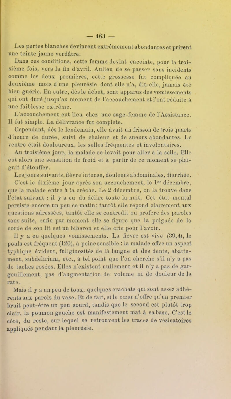 Les pertes blanches devinrent extrêmement abondantes et prirent une teinte jaune verdâtre. Dans ces conditions, cette femme devint enceinte, pour la troi- sième fois, vers la fin d’avril. Aulieu de se passer sans incidents comme les deux premières, cette grossesse fut compliquée au deuxième mois d’une pleurésie dont elle n’a, dit-elle, jamais été bien guérie. En outre, dès le début, sont apparus des vomissements qui ont duré jusqu’au moment de l’accouchement et l’ont réduite à une faiblesse extrême. L’accouchement eut lieu chez une sage-femme de l’Assistance. Il fut simple. La délivrance fut complète. Cependant, dès le lendemain, elle avait un frisson de trois quarts d’heure de durée, suivi de chaleur et de sueurs abondantes. Le ventre était douloureux, les selles fréquentes et involontaires. Au troisième jour, la malade se levait pour aller à la selle. Elle eut alors une sensation de froid et à partir de ce moment se plai- gnit d'étouffer. Lesjours suivants, fièvre intense, douleurs abdominales, diarrhée. C’est le dixième jour après son accouchement, le 1er décembre, que la malade entre à la crèche. Le 2 décembre, on la trouve dans l’état suivant : il y a eu du délire toute la nuit. Cet état mental persiste encore un peu ce matin; tantôt elle répond clairement aux questions adressées, tantôt elle se contredit ou profère des paroles sans suite, enfin par moment elle se figure que la poignée de la corde de son lit est un biberon et elle crie pour l’avoir. Il y a eu quelques vomissements. La fièvre est vive (39,4), le pouls est fréquent (120), à peine sensible : la malade offre un aspect typhique évident, fuliginosités de là langue et des dents, abatte- ment, subdelirium, etc., à tel point que l’on cherche s’il n’y a pas de taches rosées. Elles n’existent nullement et il n’y a pas de gar- gouillement, pas d’augmentation de volume ni de douleur de la rat o. Mais il y a un peu de toux, quelques crachats qui sont assez adhé- rents aux parois du vase. Et de fait, si le cœur n’offre qu’un premier bruit peut-être un peu sourd, tandis que le second est plutôt trop clair, la poumon gauche est manifestement mat à sabase. C’est le côté, du reste, sur lequel se retrouvent les traces de vésicatoires appliqués pendant la pleurésie.