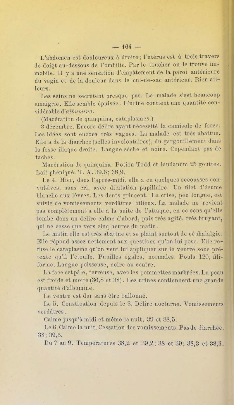 L’abdomen est douloureux à droite ; l’utérus est à trois travers de doigt au-dessous de l’ombilic. Par le toucher on le trouve im- mobile. Il y a une sensation d’empâtement de la paroi antérieure du vagin et de la douleur dans le cul-de-sac antérieur. Rien ail- leurs. Les seins ne secrétent presque pas. La malade s’est, beaucoup amaigrie. Elle semble épuisée. L’urine contient une quantité con- sidérable à'albumine. (Macération de quinquina, cataplasmes.) 3 décembre. Encore délire ayant nécessité la camisole de force. Les idées sont encore très vagues. La malade est très abattue. Elle a de la diarrhée (selles involontaires), du gargouillement dans ( la fosse iliaque droite. Langue sèche et noire. Cependant pas de - taches. Macération de quinquina. Potion Todd et laudanum 25 gouttes, j Lait phéniqué. T. A. 39,6; 38,9. Le 4. Hier, dans l’après-midi, elle a eu quelques secousses con- vulsives, sans cri, avec dilatation pupillaire. Un filet d’écume blanche aux lèvres. Les dents grincent. La crise, peu longue, est suivie de vomissements verdâtres bilieux. La malade ne revient pas complètement a elle à la suite de l’attaque, en ce sens qu’elle tombe dans un délire calme d’abord, puis très agité, très bruyant, qui ne cesse que vers cinq heures du matin. Le matin elle est très abattue et se plaint surtout de céphalalgie. Elle répond assez nettement aux questions qu’on lui pose. Elle re- fuse le cataplasme qu’on veut lui appliquer sur le ventre sous pré- texte qu’il l’étouffe. Pupilles égales, normales. Pouls 120, fili- forme. Langue poisseuse, noire au centre. La face est pâle, terreuse, avec les pommettes marbrées. La peau est froide et moite (36,8 et 38). Les urines contiennent une grande quantité d’albumine. Le ventre est dur sans être ballonné. Le 5. Constipation depuis le 3. Délire nocturne. Vomissements verdâtres. Calme jusqu’à midi et même la nuit. 39 et 38,5. Le 6. Calme la nuit. Cessation des vomissements. Pas de diarrhée. 38; 39,5.