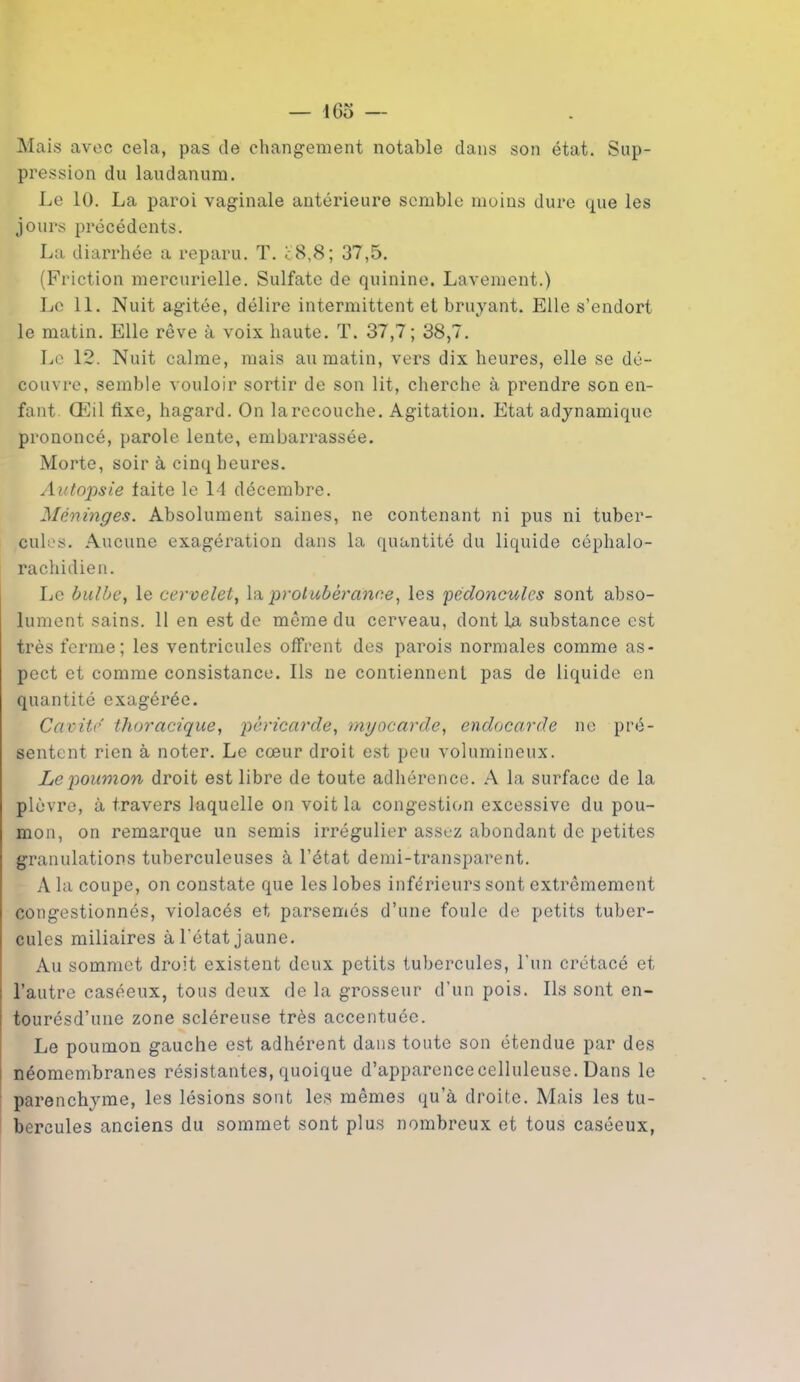 Mais avec cela, pas de changement notable dans son état. Sup- pression du laudanum. Le 10. La paroi vaginale antérieure semble moins dure que les jours précédents. La diarrhée a reparu. T. c8,8; 37,5. (Friction mercurielle. Sulfate de quinine. Lavement.) Le 11. Nuit agitée, délire intermittent et bruyant. Elle s’endort le matin. Elle rêve à voix haute. T. 37,7 ; 38,7. Le 12. Nuit calme, mais au matin, vers dix heures, elle se dé- couvre, semble vouloir sortir de son lit, cherche à prendre son en- fant. Œil fixe, hagard. On la recouche. Agitation. Etat adynamique prononcé, parole lente, embarrassée. Morte, soir à cinq heures. Autopsie faite le 14 décembre. Méninges. Absolument saines, ne contenant ni pus ni tuber- cules. Aucune exagération dans la quantité du liquide céphalo- rachidien. Le bulbe, le cervelet, la. protubérance, les pédoncules sont abso- lument sains. 11 en est de même du cerveau, dont la substance est très ferme; les ventricules offrent des parois normales comme as- pect et comme consistance. Ils ne contiennent pas de liquide en quantité exagérée. Cavité thoracique, péricarde, myocarde, endocarde ne pré- sentent rien à noter. Le cœur droit est peu volumineux. Le poumon droit est libre de toute adhérence. A la surface de la plèvre, à travers laquelle on voit la congestion excessive du pou- mon, on remarque un semis irrégulier assez abondant de petites granulations tuberculeuses à l’état demi-transparent. A la coupe, on constate que les lobes inférieurs sont extrêmement congestionnés, violacés et parsemés d’une foule de petits tuber- cules miliaires à l'état jaune. Au sommet droit existent deux petits tubercules, l’un crétacé et l’autre caséeux, tous deux de la grosseur d’un pois. Ils sont en- tourésd’une zone scléreuse très accentuée. Le poumon gauche est adhérent dans toute son étendue par des néomembranes résistantes, quoique d’apparencecelluleuse. Dans le parenchyme, les lésions sont les mêmes qu’à droite. Mais les tu- bercules anciens du sommet sont plus nombreux et tous caséeux,