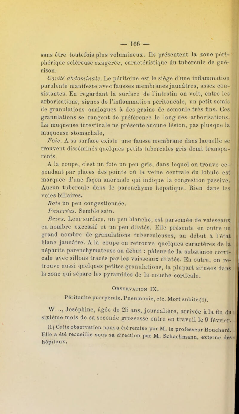 «ans être toutefois plus volumineux. Ils présentent la zone péri- phérique scléreuse exagérée, caractéristique du tubercule de gué- rison. Ca vité abdominale. Le péritoine est le siège d’une inflammation purulente manifeste avec fausses membranes jaunâtres, assez con- sistantes. En regardant la surface de l’intestin on voit, entre les arborisations, signes de l’inflammation péritonéale, un petit semis de granulations analogues à des grains de semoule très fins. Ces granulations se rangent de préférence le long des arborisations. La muqueuse intestinale ne présente aucune lésion, pas plus que la muqueuse stomachale, Foie. A sa surface existe une fausse membrane dans laquelle se trouvent disséminés quelques petits tubercules gris demi transpa- rents A la coupe, c’est un foie un peu gris, dans lequel on trouve ce- pendant par places des points où la veine centrale du lobule est marquée d'une façon anormale qui indique la congestion passive. Aucun tubercule dans le parenchyme hépatique. Rien dans les voies biliaires. Baie un peu congestionnée. Pancréas. Semble sain. Reins. Leur surface, un peu blanche, est parsemée de vaisseaux en nombre excessif et un peu dilatés. Elle présente en outre un grand nombre de granulations tuberculeuses, au début à l’état blanc jaunâtre. A la coupe on retrouve quelques caractères de la néphrite parenchymateuse au début '. pâleur de la substance corti- cale avec sillons tracés par les vaisseaux dilatés. En outre, on re- j trouve aussi quelques petites granulations, la plupart situées dans la zone qui sépare les pyramides de la couche corticale. Observation IX. ! Péritonite puerpérale. Pneumonie, etc. Mort subite(l). W..., Joséphine, âgée de 25 ans, journalière, arrivée à la fin du sixième mois de sa seconde grossesse entre en travail le 9 février. (1) Cette observation nousa étéremise par M. le professeur Bouchard. Elle a été recueillie sous sa direction par M. Schachmann, externe des hôpitaux.