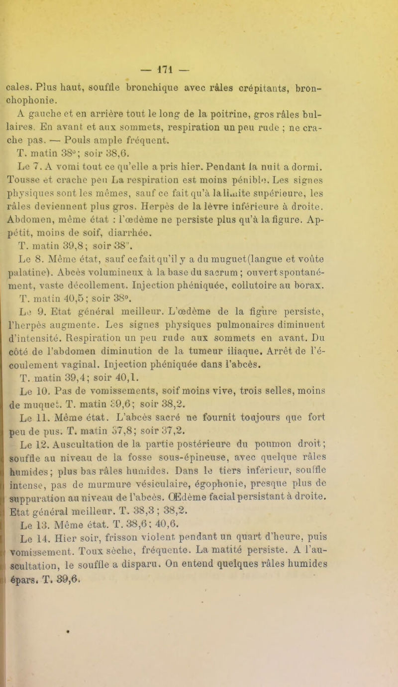 cales. Plus haut, soufrle bronchique avec râles crépitants, bron- chophonie. A gauche et en arrière tout le long de la poitrine, gros râles bul- laires. En avant et aux sommets, respiration un peu rude ; ne cra- che pas. — Pouls ample fréquent. T. matin 38°; soir 38,6. Le 7. A vomi tout ce qu’elle a pris hier. Pendant la nuit a dormi. Tousse et crache peu lia respiration est moins pénible. Les signes physiques sont les mêmes, sauf ce fait qu’à lali.uite supérieure, les râles deviennent plus gros. Herpès de la lèvre inférieure à droite. Abdomen, même état : l’œdème ne persiste plus qu’à la figure. Ap- pétit, moins de soif, diarrhée. T. matin 39,8; soir 38. Le 8. Même état, sauf ce fait qu’il y a du muguet(langue et voûte palatine). Abcès volumineux à la base du sacrum ; ouvert spontané- ment, vaste décollement. Injection phéniquée, collutoire au borax. T. matin 40,5; soir 38°. Le 9. Etat général meilleur. L’œdème de la figure persiste, l’herpès augmente. Les signes physiques pulmonaires diminuent d’intensité. Respiration un peu rude aux sommets en avant. Du côté de l’abdomen diminution de la tumeur iliaque. Arrêt de l’é- coulement vaginal. Injection phéniquée dans l’abcès. T. matin 39,4; soir 40,1. Le 10. Pas de vomissements, soif moins vive, trois selles, moins de muquet. T. matin c9,6; soir 38,2. Le 11. Même état. L’abcès sacré ne fournit toujours que fort peu de pus. T. matin 37,8; soir 37,2. Le 12. Auscultation de la partie postérieure du poumon droit; souffle au niveau de la fosse sous-épineuse, avec quelque râles humides; plus bas râles humides. Dans le tiers inférieur, souffle intense, pas de murmure vésiculaire, égophonie, presque plus de suppuration au niveau de l’abcès. Œdème facial persistant à droite. Etat général meilleur. T. 38,3 ; 38,2. Le 13. Même état. T. 38,6; 40,6. Le 14. Hier soir, frisson violent pendant un quart d’heure, puis vomissement. Toux sèche, fréquente. La matité persiste. A l’au- scultation, le souffle a disparu. On entend quelques râles humides épars. T. 39,6.
