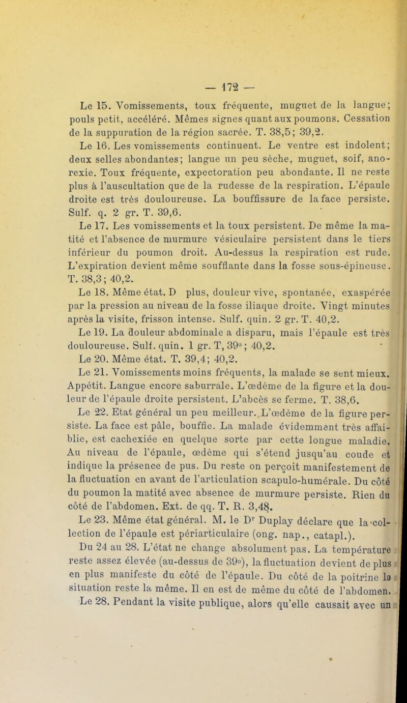 Le 15. Vomissements, toux fréquente, muguet de la langue; pouls petit, accéléré. Mêmes signes quant aux poumons. Cessation de la suppuration de la région sacrée. T. 38,5; 39,2. Le 16. Les vomissements continuent. Le ventre est indolent; deux selles abondantes; langue un peu sèche, muguet, soif, ano- rexie. Toux fréquente, expectoration peu abondante. Il ne reste plus à l’auscultation que de la rudesse de la respiration. L’épaule droite est très douloureuse. La bouffissure de la face persiste. Suif. q. 2 gr. T. 39,6. Le 17. Les vomissements et la toux persistent. De même la ma- tité et l’absence de murmure vésiculaire persistent dans le tiers inférieur du poumon droit. Au-dessus la respiration est rude. L’expiration devient même soufflante dans la fosse sous-épineuse. T. 38,3; 40,2. Le 18. Même état. D plus, douleur vive, spontanée, exaspérée par la pression au niveau de la fosse iliaque droite. Vingt minutes après la visite, frisson intense. Suif. quin. 2 gr. T. 40,2. Le 19. La douleur abdominale a disparu, mais l’épaule est très douloureuse. Suif. quin. 1 gr. T, 39°; 40,2. Le 20. Même état. T. 39,4; 40,2. Le 21. Vomissements moins fréquents, la malade se sent mieux. Appétit. Langue encore saburrale. L’œdème de la figure et la dou- leur de l’épaule droite persistent. L’abcès se ferme. T. 38,6. Le 22. Etat général un peu meilleur. L’œdème de la figure per- ' siste. La face est pâle, bouffie. La malade évidemment très affai- blie, est cachexiée en quelque sorte par cette longue maladie, f Au niveau de l’épaule, œdème qui s’étend jusqu’au coude et : indique la présence de pus. Du reste on perçoit manifestement de i la fluctuation en avant de l’articulation scapulo-humérale. Du côté U du poumon la matité avec absence de murmure persiste. Rien du I côté de l’abdomen. Ext. de qq. T. R. 3,48. I Le 23. Même état général. M. le Dr Duplay déclare que la-col- • I lection de l’épaule est périarticulaire (ong. nap., catapl.). I Du 24 au 28. L’état ne change absolument pas. La température I reste assez élevée (au-dessus de 39°), la fluctuation devient de plus I en plus manifeste du coté de l’épaule. Du côté de la poitrine la I situation reste la même. Il en est de même du côté de l’abdomen. I Le 28. Pendant la visite publique, alors qu’elle causait ayec un I