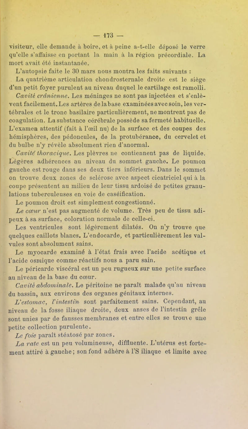 visiteur, elle demande à boire, et à peine a-t-elle déposé le verre qu’elle s’affaisse en portant la main à la région précordiale. La mort avait été instantanée. L’autopsie faite le 30 mars nous montra les faits suivants : La quatrième articulation chondrosternale droite est le siège d’un petit foyer purulent au niveau duquel le cartilage est ramolli. Cavité crânienne. Les méninges ne sont pas injectées et s’enlè- vent facilement. Les artères delabase examinées avec soin, les ver- tébrales et le tronc basilaire particulièrement, ne montrent pas de coagulation. La substance cérébrale possède sa fermeté habituelle. L’examen attentif (fait à l’œil nu) de la surface et des coupes des hémisphères, des pédoncules, de la protubérance, du cervelet et du bulbe n’y révèle absolument rien d’anormal. Cavité thoracique. Les plèvres ne contiennent pas de liquide. Légères adhérences au niveau du sommet gauche. Le poumon gauche est rouge dans ses deux tiers inférieurs. Dans le sommet on trouve deux zones de sclérose avec aspect cicatriciel qui à la coupe présentent au milieu de leur tissu ardoisé de petites granu- lations tuberculeuses en voie de caséification. Le poumon droit est simplement congestionné. Le cœur n’est pas augmenté de volume. Très peu de tissu adi- peux à sa surface, coloration normale de celle-ci. Les ventricules sont légèrement dilatés. On n’y trouve que quelques caillots blancs. L’endocarde, et particulièrement les val- vules sont absolument sains. Le myocarde examiné à l’état frais avec l’acide acétique et l’acide osmique comme réactifs nous a paru sain. Le péricarde viscéral est un peu rugueux sur une petite surface au niveau de la base du cœur. Cavité abdominale. Le péritoine ne paraît malade qu’au niveau du bassin, aux environs des organes génitaux internes. L'estomac, l'intestin sont parfaitement sains. Cependant, au niveau de la fosse iliaque droite, deux anses de l’intestin grêle sont unies par de fausses membranes et entre elles se troin e une petite collection purulente. Le foie paraît stéatosé par zones. La rate est un peu volumineuse, diffluente. L’utérus est forte- ment attiré à gauche ; son fond adhère à l’S iliaque et limite avec