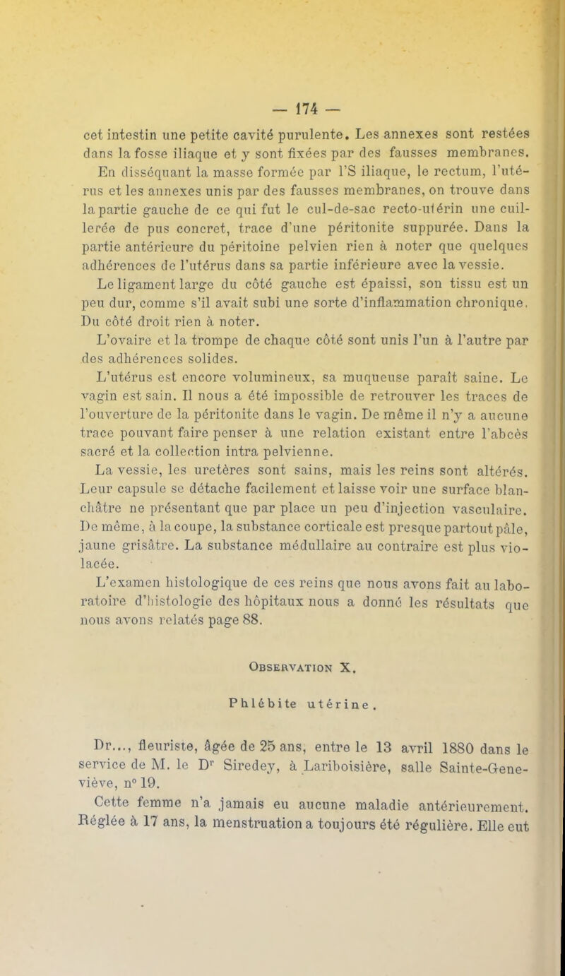 cet intestin une petite cavité purulente. Les annexes sont restées dans la fosse iliaque et y sont fixées par des fausses membranes. En disséquant la masse formée par l’S iliaque, le rectum, l’uté- rus et les annexes unis par des fausses membranes, on trouve dans la partie gauche de ce qui fut le cul-de-sac recto-utérin une cuil- lerée de pus concret, trace d’une péritonite suppurée. Dans la partie antérieure du péritoine pelvien rien à noter que quelques adhérences de l’utérus dans sa partie inférieure avec la vessie. Le ligament large du côté gauche est épaissi, son tissu est un peu dur, comme s’il avait subi une sorte d’inflammation chronique. Du côté droit rien à noter. L’ovaire et la trompe de chaque côté sont unis l’un à l’autre par des adhérences solides. L’utérus est encore volumineux, sa muqueuse paraît saine. Le vagin est sain. Il nous a été impossible de retrouver les traces de l’ouverture de la péritonite dans le vagin. De même il n’y a aucune trace pouvant faire penser à une relation existant entre l’abcès sacré et la collection intra pelvienne. La vessie, les uretères sont sains, mais les reins sont altérés. Leur capsule se détache facilement et laisse voir une surface blan- châtre ne présentant que par place un peu d’injection vasculaire. De même, à la coupe, la substance corticale est presque partout pâle, jaune grisâtre. La substance médullaire au contraire est plus vio- lacée. L’examen histologique de ces reins que nous avons fait au labo- ratoire d’histologie des hôpitaux nous a donné les résultats que nous avons relatés page 88. Observation X. Phlébite utérine. Dr..., fleuriste, âgée de 25 ans, entre le 13 avril 1880 dans le service de M. le D1' Siredey, à Lariboisière, salle Sainte-Gene- viève, n° 19. Cette femme n’a jamais eu aucune maladie antérieurement. Réglée à 17 ans, la menstruation a toujours été régulière. Elle eut