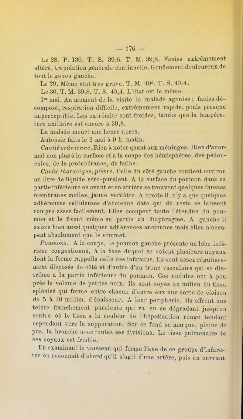 Le 28. P. 130. T. S. 39,6. T. M. 39,8. Faciès extrêmement altéré, trépidation générale continuelle. Gonflement douloureux de tout le genou gauche. Le 29. Même état très grave. T. M. 40°. T. S. 40,4. Le 30. T. M. 39,8. T. S. 40,4. L'état est le même. 1er mai. Au moment de la visite la malade agonise ; faciès dé- composé, respiration difficile, extrêmement rapide, pouls presque imperceptible. Les extrémité sont froides, tandis que la tempéra- ture axillaire est encore à 39,8. La malade meurt une heure après. Autopsie faite le 2 mai à 9 h. matin. Cavité crânienne. Rien à noter quant aux méninges. Rien d’anor- mal non plus à la surface et à la coupe des hémisphères, des pédon- cules, de la protubérance, du bulbe. Cavité thoracique, plèvre. Celle du côté gauche contient environ un litre de liquide séro-purulent. A la surface du poumon dans sa partie inférieure en avant et en arrière se trouvent quelques fausses membranes molles, jaune verdâtre, A droite il n’y a que quelques adhérences celluleuses d’ancienne date qui du reste se laissent rompre assez facilement. Elles occupent toute l’étendue du pou- mon et le fixent même en partie au diaphragme. A gauche il existe bien aussi quelques adhérences anciennes mais elles n’occu- pent absolument que le sommet. Poumons. A la coupe, le poumon gauche présente un lobe infé- rieur congestionné, à la base duquel se voient plusieurs noyaux dont la forme rappelle celle des infarctus. Ils sont assez régulière- ment disposés de côté et d’autre d’un tronc vasculaire qui se dis- tribue à la partie inférieure du poumon. Ces nodules ont à peu près le volume de petites noix. Ils sont noyés au milieu du tissu splénisé qui forme entre chacun d’entre eux une sorte de cloison de 5 à 10 millim. d épaisseur. A leur périphérie, ils offrent une teinte franchement purulente qui va en se dégradant jusqu’au centre où le tissu a la couleur de l’hépatisation rouge tendant cependant vers la suppuration. Sur ce fond se marque, pleine de pus, la bronche avec toutes ses divisions. Le tissu pulmonaire de ces noyaux est friable. En examinant le vaisseau qui forme l’axe de ce groupe d’infarc- tus on reconnaît d abord qu il s’agit d’une artère, puis en ouvrant