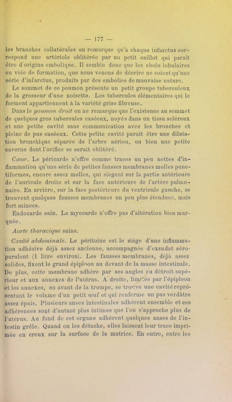 les branches collatérales on remarque qu’à chaque infarctus cor- respond une artériole oblitérée par un petit caillot qui paraît être d'origine embolique. Il semble donc que les abcès lobulaires en voie de formation, que nous venons de décrire ne soient qu’une série d’infarctus, produits par des embolies de mauvaise nature. Le sommet de ce poumon présente un petit groupe tuberculeux de la grosseur d’une noisette. Les tubercules élémentaires qui le forment appartiennent à la variété grise fibreuse. Dans le poumon droit on ne remarque que l’existence au sommet de quelques gros tubercules caséeux, noyés dans un tissu scléreux et une petite cavité sans communication avec les bronches et pleine de pus caséeux. Cette petite cavité parait être une dilata- tion bronchique séparée de l’arbre aérien, ou bien une petite caverne dont l’orifice se serait oblitéré. Cœur. Le péricarde n’offre comme traces un peu nettes d’in- flammation qu’une série de petites fausses membranes molles punc- tiformes, encore assez molles, qui siègent sur la partie antérieure de l’auricule droite et sur la face antérieure de l’artère pulmo- naire. En arrière, sur la face postérieure du ventricule gauche, se trouvent quelques fausses membranes un peu plus étendues, mais fort minces. Endocarde sain. Le myocarde n’offre pas d’altération bien mar- quée. Aorte thoracique saine. Cavité abdominale. Le péritoine est le siège d’une inflamma- tion adhésive déjà assez ancienne, accompagnée d’exsudat séro- purulent (1 litre environ). Les fausses membranes, déjà assez solides, fixent le grand épiploon au devant de la masse intestinale. De plus, cette membrane adhère par ses angles ? u détroit supé- rieur et aux annexes de l’utérus. A droite, limitée par l’épiploon et les annexes, en avant de la trompe, se trouve une cavité repré- sentant le volume d’un petit œuf et qui renferme un pus verdâtre assez épais. Plusieurs anses intestinales adhèrent ensemble et ces adhérences sont d’autant plus intimes que l’on s’approche plus de l’utérus. Au fond de cet organe adhèrent quelques anses de l’in- testin grêle. Quand on les détache, elles laissent leur trace impri- mée en creux sur la surface de la matrice. En outre, entre les