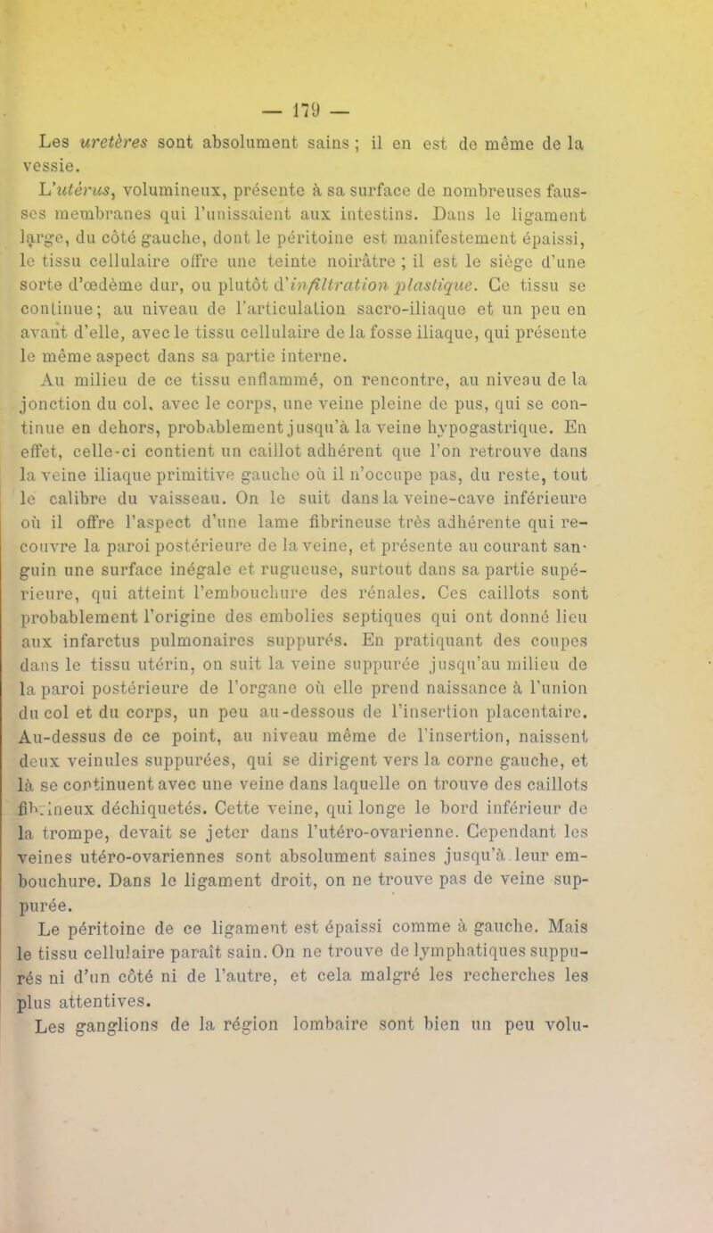Les uretères sont absolument sains ; il en est de même de la vessie. L'utérus, volumineux, présente à sa surface de nombreuses faus- ses membranes qui l’unissaient aux intestins. Dans le ligament large, du côté gauche, dont le péritoine est manifestement épaissi, le tissu cellulaire offre une teinte noirâtre ; il est le siège d’une sorte d’œdème dur, ou plutôt à'infiltration plastique. Ce tissu se continue; au niveau de l’articulation sacro-iliaque et un peu en avant d’elle, avec le tissu cellulaire de la fosse iliaque, qui présente le même aspect dans sa partie interne. Au milieu de ce tissu enflammé, on rencontre, au niveau de la jonction du col, avec le corps, une veine pleine de pus, qui se con- tinue en dehors, probablement jusqu’à la veine hypogastrique. En effet, celle-ci contient un caillot adhérent que l’on retrouve dans la veine iliaque primitive gauche où il n’occupe pas, du reste, tout le calibre du vaisseau. On le suit dans la veine-cave inférieure où il offre l’aspect d’une lame fibrineuse très adhérente qui re- couvre la paroi postérieure de la veine, et présente au courant san- guin une surface inégale et rugueuse, surtout dans sa partie supé- rieure, qui atteint l’embouchure des rénales. Ces caillots sont probablement l’origine des embolies septiques qui ont donné lieu aux infarctus pulmonaires suppurés. En pratiquant des coupes dans le tissu utérin, on suit la veine suppurée jusqu’au milieu de la paroi postérieure de l’organe où elle prend naissance à l’union du col et du corps, un peu au-dessous de l’insertion placentaire. Au-dessus de ce point, au niveau même de l’insertion, naissent deux veinules suppurées, qui se dirigent vers la corne gauche, et là se continuent avec une veine dans laquelle on trouve des caillots fib.ineux déchiquetés. Cette veine, qui longe le bord inférieur de la trompe, devait se jeter dans l’utéro-ovarienne. Cependant les veines utéro-ovariennes sont absolument saines jusqu’à.leur em- bouchure. Dans le ligament droit, on ne trouve pas de veine sup- purée. Le péritoine de ce ligament est épaissi comme à gauche. Mais le tissu cellulaire paraît sain. On ne trouve de lymphatiques suppu- rés ni d’un côté ni de l’autre, et cela malgré les recherches les plus attentives. Les ganglions de la région lombaire sont bien un peu volu-