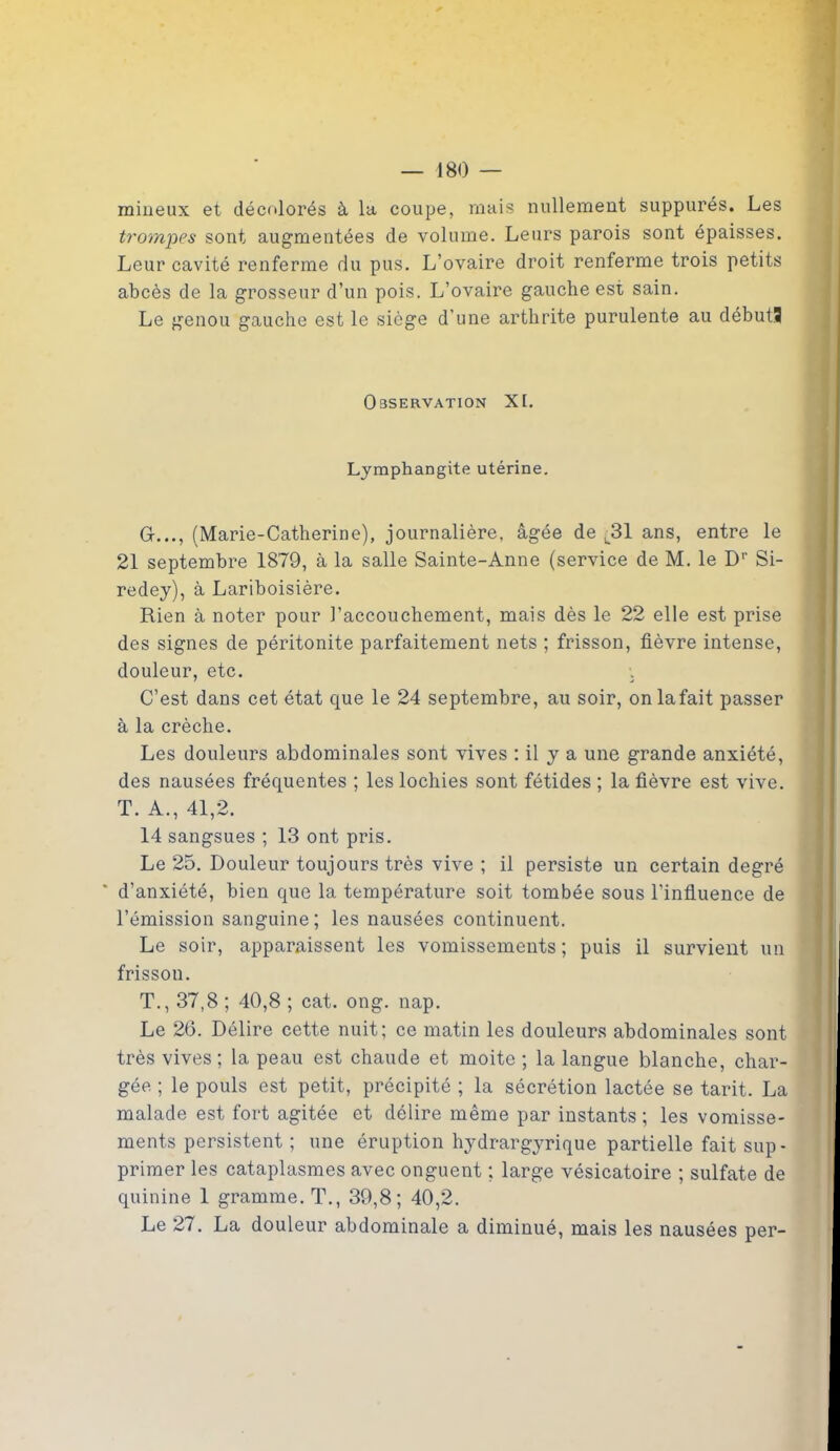 milieux et décolorés à la coupe, mais nullement suppurés. Les trompes sont augmentées de volume. Leurs parois sont épaisses. Leur cavité renferme du pus. L’ovaire droit renferme trois petits abcès de la grosseur d’un pois. L’ovaire gauche est sain. Le genou gauche est le siège d’une arthrite purulente au débuts Observation XL Lymphangite utérine. G..., (Marie-Catherine), journalière, âgée de ,31 ans, entre le 21 septembre 1879, à la salle Sainte-Anne (service de M. le Dr Si- redey), à Lariboisière. Rien à noter pour l’accouchement, mais dès le 22 elle est prise des signes de péritonite parfaitement nets ; frisson, fièvre intense, douleur, etc. •. C’est dans cet état que le 24 septembre, au soir, onlafait passer à la crèche. Les douleurs abdominales sont vives : il y a une grande anxiété, des nausées fréquentes ; les lochies sont fétides ; la fièvre est vive. T. A., 41,2. 14 sangsues ; 13 ont pris. Le 25. Douleur toujours très vive ; il persiste un certain degré ’ d’anxiété, bien que la température soit tombée sous l'influence de l’émission sanguine; les nausées continuent. Le soir, apparaissent les vomissements ; puis il survient un frisson. T., 37,8; 40,8 ; cat. ong. nap. Le 26. Délire cette nuit; ce matin les douleurs abdominales sont très vives ; la peau est chaude et moite ; la langue blanche, char- gée ; le pouls est petit, précipité ; la sécrétion lactée se tarit. La malade est fort agitée et délire même par instants; les vomisse- ments persistent ; une éruption hydrargyrique partielle fait sup- primer les cataplasmes avec onguent ; large vésicatoire ; sulfate de quinine 1 gramme. T., 39,8; 40,2. Le 27. La douleur abdominale a diminué, mais les nausées per-