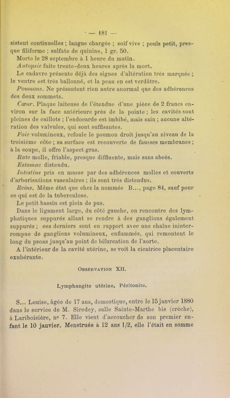 sistent continuelles ; langue chargée ; soif vive ; pouls petit, pres- que filiforme ; sulfate de quinine, 1 gr. 50. Morte le 28 septembre à 1 heure du matin. Autopsie faite trente-deux heures après la mort. Le cadavre présente déjà des signes d’altération très marquée ; le ventre est très ballonné, et la peau en est verdâtre. Poumons. Ne présentent rien autre anormal que des adhérences des deux sommets. Cœur. Plaque laiteuse de l’étendue d’une pièce de 2 francs en- viron sur la face antérieure près de la pointe ; les cavités sont pleines de caillots ; l’endocarde est imbibé, mais sain ; aucune alté- ration des valvules, qui sont suffisantes. Foie volumineux, refoule le poumon droit jusqu’au niveau de la troisième côte ; sa surface est recouverte de fausses membranes ; à la coupe, il offre l’aspect gras. Rate molle, friable, presque diffluente, mais sans abcès. Estomac distendu. Intestins pris en masse par des adhérences molles et couverts d’arborisations vasculaires ; ils sont très distendus. Reins. Même état que chez la nommée B..., page 84, sauf pour ce qui est de la tuberculose. Le petit bassin est plein de pus. Dans le ligament large, du côté gauche, on rencontre des lym- phatiques suppurés allant se rendre à des ganglions également suppurés ; ces derniers sont en rapport avec une chaîne ininter- rompue de ganglions volumineux, enflammés, qui remontent le long du psoas jusqu’au point de bifurcation de l’aorte. A l’intérieur de la cavité utérine, se voit la cicatrice placentaire exubérante. Observation XII. Lymphangite utérine. Péritonite. S... Louise, âgée de 17 ans, domestique, entre le 15janvier 1880 dans le service de M. Siredey, salle Sainte-Marthe bis (crèche), à Lariboisière, n° 7. Elle vient d’accoucher de son premier en- fant le 10 janvier. Menstruée à 12 ans 1/2, elle l’était en somme
