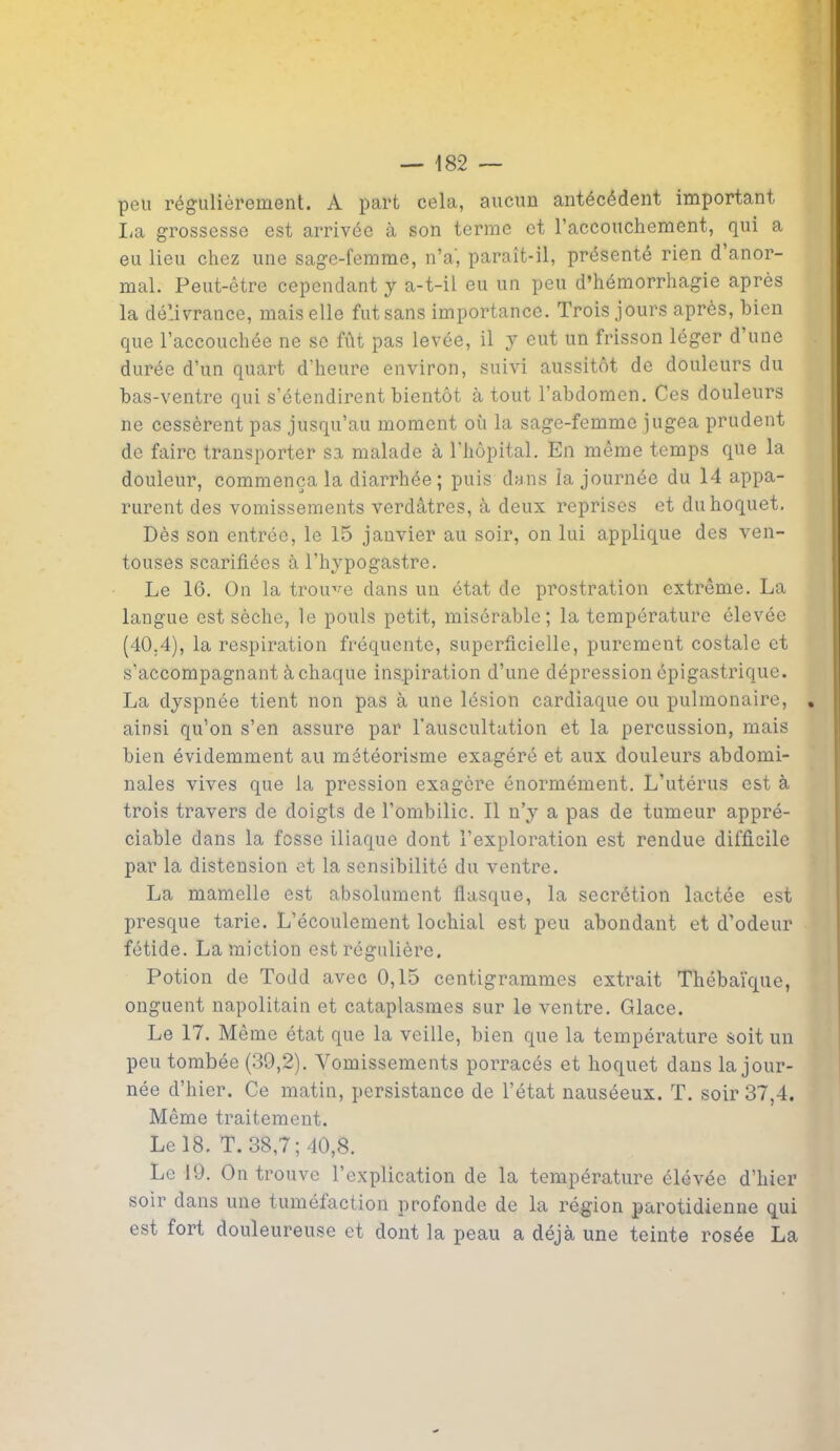 peu régulièrement. À part cela, aucun antécédent important lia grossesse est arrivée à son terme et l’accouchement, qui a eu lieu chez une sage-femme, n’a', paraît-il, présenté rien d anor- mal. Peut-être cependant y a-t-il eu un peu d’hémorrhagie après la délivrance, mais elle fut sans importance. Trois jours après, bien que l’accouchée ne se fût pas levée, il y eut un frisson léger d’une durée d’un quart d’heure environ, suivi aussitôt de douleurs du bas-ventre qui s’étendirent bientôt à tout l’abdomen. Ces douleurs ne cessèrent pas jusqu’au moment où la sage-femme jugea prudent de faire transporter sa malade à l'hôpital. En même temps que la douleur, commença la diarrhée ; puis dans la journée du 14 appa- rurent des vomissements verdâtres, à deux reprises et du hoquet. Dès son entrée, le 15 janvier au soir, on lui applique des ven- touses scarifiées à l’hypogastre. Le 16. On la trouve dans un état de prostration extrême. La langue est sèche, le pouls petit, misérable; la température élevée (40.4), la respiration fréquente, superficielle, purement costale et s’accompagnant à chaque inspiration d’une dépression épigastrique. La dyspnée tient non pas à une lésion cardiaque ou pulmonaire, ainsi qu’on s’en assure par l’auscultation et la percussion, mais bien évidemment au météorisme exagéré et aux douleurs abdomi- nales vives que la pression exagère énormément. L’utérus est à trois travers de doigts de l’ombilic. Il n’y a pas de tumeur appré- ciable dans la fosse iliaque dont l’exploration est rendue difficile par la distension et la sensibilité du ventre. La mamelle est absolument flasque, la secrétion lactée est presque tarie. L’écoulement lochial est peu abondant et d’odeur fétide. La miction est régulière. Potion de Todd avec 0,15 centigrammes extrait Thébaïque, onguent napolitain et cataplasmes sur le ventre. Glace. Le 17. Même état que la veille, bien que la température soit un peu tombée (39,2). Vomissements porracés et hoquet dans la jour- née d’hier. Ce matin, persistance de l’état nauséeux. T. soir 37,4. Même traitement. Le 18. T. 38,7; 40,8. Le 19. On trouve l’explication de la température élevée d’hier soir dans une tuméfaction profonde de la région parotidienne qui est fort douleureuse et dont la peau a déjà une teinte rosée La