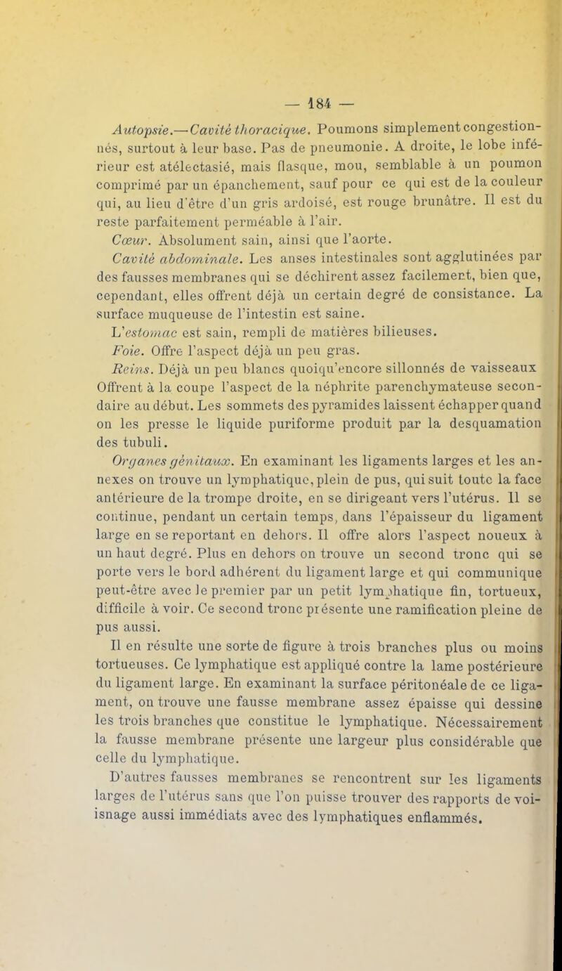 Autopsie.— Caoitè thoracique. Poumons simplement congestion- nés, surtout à leur base. Pas de pneumonie. A droite, le lobe infé- rieur est atélectasié, mais flasque, mou, semblable à un poumon comprimé par un épanchement, sauf pour ce qui est de la couleur qui, au lieu d'être d’un gris ardoisé, est rouge brunâtre. Il est du reste parfaitement perméable à l’air. Cœur. Absolument sain, ainsi que l’aorte. Cavité abdominale. Les anses intestinales sont agglutinées par des fausses membranes qui se déchirent assez facilement, bien que, cependant, elles offrent déjà un certain degré de consistance. La surface muqueuse de l’intestin est saine. L'estomac est sain, rempli de matières bilieuses. Foie. Offre l’aspect déjà un peu gras. Reins. Déjà un peu blancs quoiqu’encore sillonnés de vaisseaux Offrent à la coupe l’aspect de la néphrite parenchymateuse secon- daire au début. Les sommets des pyramides laissent échapper quand on les presse le liquide puriforme produit par la desquamation des tubuli. Organes génitaux. En examinant les ligaments larges et les an- nexes on trouve un lymphatique, plein de pus, qui suit toute la face antérieure de la trompe droite, en se dirigeant vers l’utérus. 11 se continue, pendant un certain temps, dans l’épaisseur du ligament large en se reportant en dehors. Il offre alors l’aspect noueux à un haut degré. Plus en dehors on trouve un second tronc qui se porte vers le bord adhérent du ligament large et qui communique peut-être avec le premier par un petit lymphatique fin, tortueux, difficile à voir. Ce second tronc présente une ramification pleine de pus aussi. Il en résulte une sorte de figure à trois branches plus ou moins tortueuses. Ce lymphatique est appliqué contre la lame postérieure du ligament large. En examinant la surface péritonéale de ce liga- ment, on trouve une fausse membrane assez épaisse qui dessine les trois branches que constitue le lymphatique. Nécessairement la fausse membrane présente une largeur plus considérable que celle du lymphatique. D’autres fausses membranes se rencontrent sur les ligaments larges de 1 utérus sans que l’on puisse trouver des rapports de voi- isnage aussi immédiats avec des lymphatiques enflammés.