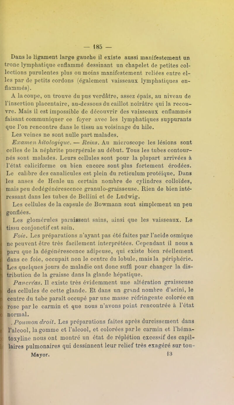 Dans le ligament large gauche il existe aussi manifestement un tronc lymphatique enflammé dessinant un chapelet de petites col- lections purulentes plus ou moins manifestement reliées entre el- les par de petits cordons (également vaisseaux lymphatiques en- flammés). A la coupe, on trouve du pus verdâtre, assez épais, au niveau de l’insertion placentaire, au-dessous du caillot noirâtre qui la recou- vre. Mais il est impossible de découvrir des vaisseaux enflammés faisant communiquer ce foyer avec les lymphatiques suppurants que l’on rencontre dans le tissu au voisinage du hile. Les veines ne sont nulle part malades. Examen hüologique. — Reins. Au microscope les lésions sont celles de la néphrite puerpérale au début. Tous les tubes contour- nés sont malades. Leurs cellules sont pour la plupart arrivées à l’état caliciforme ou bien encore sont plus fortement érodées. Le calibre des canalicules est plein du réticulum protéique. Dans les anses de Henle un certain nombre de cylindres colloïdes, mais peu dedégénérescence granulo-graisseuse. Rien de bien inté- ressant dans les tubes de Bellini et de Ludwig. Les cellules de la capsule de Bowmann sont simplement un peu gonflées. Les glomérules paraissent sains, ainsi que les vaisseaux. Le tissu conjonctif est sain. Foie. Les préparations n’ayant pas été faites par l’acide osmique ne peuvent être très facilement interprétées. Cependant il nous a paru que la dégénérescence adipeuse, qui existe bien réellement dans ce foie, occupait non le centre du lobule, mais la périphérie. Les quelques jours de maladie ont donc suffi pour changer la dis- i tribution de la graisse dans la glande hépatique. Pancre'as. Il existe très évidemment une altération graisseuse des cellules de cette glande. Et dans un grand nombre d’acini, le centre du tube paraît occupé par une masse réfringente colorée en rose par le carmin et que nous n’avons point rencontrée à l’état normal. .Poumon droit. Les préparations faites après durcissement dans l’alcool, la gomme et l’alcool, et colorées parle carmin et l’héma- Itoxyline nous ont montré un état de réplétion excessif des capil- laires pulmonaires qui dessinnent leur relief très exagéré sur tou - Mayor.