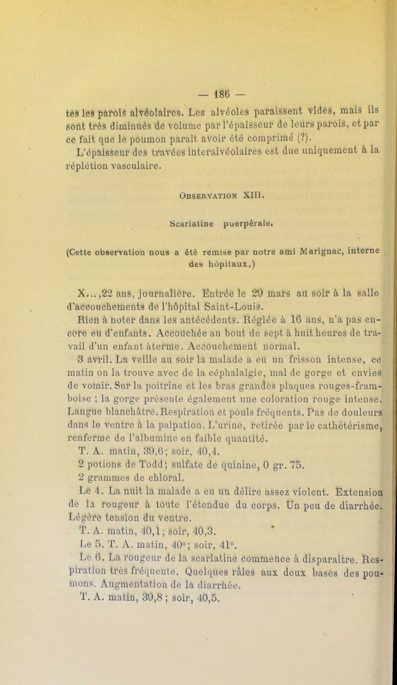tes les parois alvéolaires. Les alvéoles paraissent vides, mais ils sont très diminués de volume par l’épaisseur de leurs parois, et par ce fait que le poumon paraît avoir été comprimé (?). L’épaisseur des travées interalvéolaires est due uniquement à la réplétion vasculaire. Observation XIII. Scarlatine puerpérale. (Cette observation nous a été remise par notre ami Marignac, interne des hôpitaux.) X...,22 ans, journalière. Entrée le 29 mars au soir à la salle d’accouchements de l'hôpital Saint-Louis. RiôU à noter dans les antécédents. Réglée à 16 ans, n’a pas en- core eu d’enfants. Accouchée au bout de sept à huit heures de tra- vail d’un enfant àterme. Accouchement normal. 3 avril. La veille au soir la malade a eu un frisson intense, ce matin on la trouve avec de la céphalalgie, mal de gorge et envies de vomir. Sur la poitrine et les bras grandes plaques rouges-fram- boise ; la gorge présente également une coloration rouge intense. Langue blanchâtre.Respiration et pouls fréquents. Pas de douleurs dans le ventre à la palpation. L’urine, retirée parle cathétérisme, renferme de l’albumine en faible quantité. T. A. matin, 39,6; soir, 40,4. 2 potions de Todd; sulfate de quinine, 0 gr. 75. 2 grammes de chloral. Le 4. La nuit la malade a eu un délire assez violent. Extension de la rougeur à toute l’étendue du corps. Un peu de diarrhée. Légère tension du ventre. T. A. matin, 40,1; soir, 40,3. Le 5. T. A. matin, 40°; soir, 41°. Le 6. La rougeur de la scarlatine commence à disparaître. Res- piration très fréquente. Quelques râles aux deux bases des pou- mons. Augmentation de la diarrhée. T. A. matin, 39,8 ; soir, 40,5.