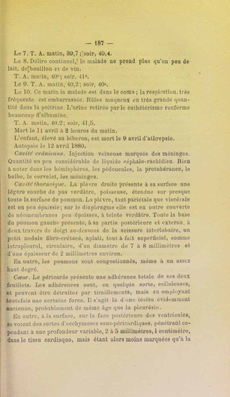 Le 7. T. A. matin, 39,7 ; soir, 40,4. Le 8. Délire continuel,' le malade ne prend plus qu’un peu de lait, de[bouillon et de vin. T. A. malin, 40°; soir. 41°. Lé 9. T. A. matin, 40,2; soir, 40°. Le 10. Ce matin la malade est dans le coma; la respiration, très fréquente, est embarrassée. Râles muqueux en très grande quan- tité dans la poitrine. L’urine retirée parle Cathétérisme renferme beaucoup d’albumine. T. A. matin, 40,2; soir, 41,5. Mort le 11 avril à 2 heures du matin. L’enfant, élevé au biberon, est mort le 9 avril d’athrepsie. Autopsie le 12 avril 1880. Cavité crânienne. Injection veineuse marquée des méninges. Quantité un peu considérable de liquide céphalo-rachidien. Rien à noter dans les hémisphères, les pédoncules, la protubérance, le bulbe, le cervelet, les méninges. Cavité thoracique. La plèvre droite présente à sa surface une légère couche de pus verdâtre, poisseuse, étendue sur presque toute la surface du poumon. La plèvre, tant pariétale que viscérale est un peu épaissie; sur le diaphragme elle est en outre couverte de néomembranes peu épaisses, à teinte verdâtre. Toute la base du poumon gauche présente, à sa partie postérieure et externe, à deux travers de doigt au-dessous de la scissure interlobaire, un petit nodule fibro-crétacé, aplati, tout à fait superficiel, comme intrapleural, circulaire, d’un diamètre de 7 à 8 millimètres et d'une épaisseur de 2 millimètres environ. Eu outre, les poumons sont congestionnés, même à un assez haut degré. Cœur. Le péricarde présente une adhérence totale de scs deux feuillets. Les adhérences sont, en quelque sorte, celluleuses, et peuvent être détruites par tiraillements, mais en employant toutefois une certaine force. Il s’agit là d une lésion évidemment ancienne, probablement de même âge que la pleurésie. En outre, à la surface, sur la face postérieure des ventricules, se voient des sortes d’ecchymoses sous-péricardiques, pénétrant ce- pendant à une profondeur variable, 2 à 5 millimètres, 1 centimètre, dans le tissu cardiaque, mais étant alors moins marquées qu’à la