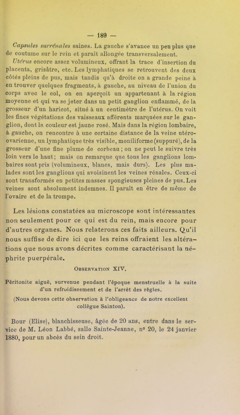 Capsules surrénales saines. La gauche s’avance un peu plus que de coutume sur le rein et paraît allongée transversalement. Utérus encore assez volumineux, offrant la trace d'insertion du placenta, grisâtre, etc. Les lymphatiques se retrouvent des deux côtés pleins de pus, mais tandis qu’à droite on a grande peine à en trouver quelques fragments, à gauche, au niveau de l’union du corps avec le col, on en aperçoit un appartenant à la région moyenne et qui va se jeter dans un petit ganglion enflammé, de la grosseur d’un haricot, situé à un centimètre de l’utérus. On voit les fines végétations des vaisseaux afférents marquées sur le gan- glion, dont la couleur est jaune rosé. Mais dans la région lombaire, à gauche, on rencontre à une certaine distance de la veine utéro- ovarienne, un lymphatique très visible, moniliforme (suppuré), de la grosseur d’une fine plume de corbeau ; on ne peut le suivre très loin vers le haut; mais on remarque que tous les ganglions lom- baires sont pris (volumineux, blancs, mais durs). Les plus ma- lades sont les ganglions qui avoisinent les veines rénales. Ceux-ci sont transformés en petites masses spongieuses pleines de pus. Les veines sont absolument indemnes. Il paraît en être de même de l'ovaire et de la trompe. Les lésions constatées au microscope sont intéressantes non seulement pour ce qui est du rein, mais encore pour d’autres organes. Nous relaterons ces faits ailleurs. Q.u'il nous suffise de dire ici que les reins offraient les altéra- tions que nous avons décrites comme caractérisant la né- phrite puerpérale. Observation XIV. Péritonite aiguë, survenue pendant l’époque menstruelle à la suite d’un refroidissement et de l’arrêt des règles. (Nous devons cette observation à l’obligeance de notre excellent collègue Sainton). Bour (Elise), blanchisseuse, âgée de 20 ans, entre dans le ser- vice de M. Léon Labbé, salle Sainte-Jeanne, n° 20, le 24 janvier 1880, pour un abcès du sein droit.