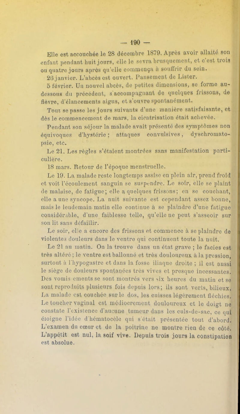 Elle est accouchée le 28 décembre 1879. Après avoir allaité son enfant pendant huit jours, elle le sevra brusquement, et c’est trois ou quatre jours après qu elle commença à souffrir du sein. 26 janvier. L’abcès est ouvert. Pansement de Lister. 5 février. Un nouvel abcès, de petites dimensions, se forme au- dessous du précédent, s'accompagnant de quelques frissons, de fièvre, d élancements aigus, et s’ouvre spontanément. Toux se passe les jours suivants d’une manière satisfaisante, et dès le commencement de mars, la cicatrisation était achevée. Pendant son séjour la malade avait présenté des symptômes non équivoques d’hystérie ; attaques convulsives, dyschromato- psie, etc. Le 21. Les règles s’étaient montrées sans manifestation parti- culière. 18 mars. Retour de l'époque menstruelle. Le 19. La malade reste longtemps assise en plein air, prend froid et voit l’écoulement sanguin se suspendre. Le soir, elle se plaint de malaise, de fatigue; elle a quelques frissons; en se couchant, elle a une syncope. La nuit suivante est cependant assez bonne, mais le lendemain matin elle continue à se plaindre d’une fatigue considérable, d’une faiblesse telle, qu’elle ne peut s’asseoir sur son lit sans défaillir. Le soir, elle a encore des frissons et commence à se plaindre de violentes douleurs dans le ventre qui continuent toute la nuit. lie 21 au matin. On la trouve dans un état grave ; le faciès est très altéré ; le ventre est ballonné et très douloureux, à la pression, surtout à l’hypogastre et dans la fosse iliaque droite ; il est aussi le siège de douleurs spontanées très vives et presque incessantes. Des vomis ements se sont montrés vers six heures du matin et se sont reproduits plusieurs fois depuis lors; ils sont verts, bilieux, La malade est couchée sur le dos, les cuisses légèrement fléchies. Le toucher vaginal est médiocrement douloureux et le doigt ne constate l’existence d’aucune tumeur dans les culs-de-sac, ce qui éloigne l’idée d'hématocèle qui s’était présentée tout d’abord. L’examen du cœur et de la poitrine ne montre rien de ce côté. L’appétit est nul, la soif vive. Depuis trois jours la constipation est absolue.