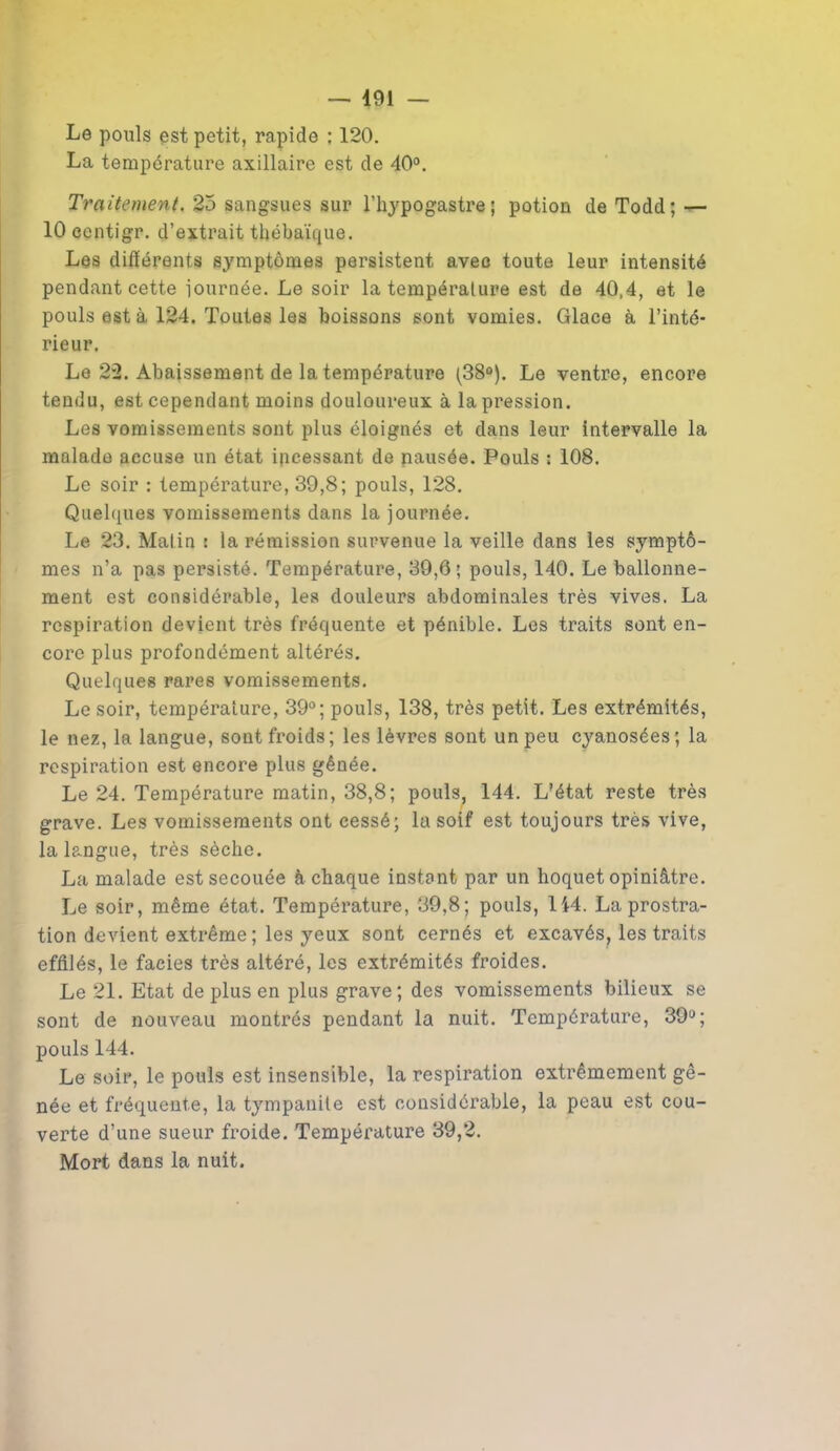 Le pouls est petit, rapide : 120. La température axillaire est de 40°. Traitement. 25 sangsues sur l’hypogastre; potion de Todd; — 10 centigr. d’extrait thébaïque. Les différents symptômes persistent avec toute leur intensité pendant cette journée. Le soir la température est de 40,4, et le pouls est à 124. Toutes les boissons sont vomies. Glace à l’inté- rieur. Le 22. Abaissement de la température (38°). Le ventre, encore tendu, est cependant moins douloureux à la pression. Les vomissements sont plus éloignés et dans leur intervalle la malade accuse un état incessant de nausée. Pouls : 108. Le soir : température, 39,8; pouls, 128. Quelques vomissements dans la journée. Le 23. Matin : la rémission survenue la veille dans les symptô- mes n’a pas persisté. Température, 39,6; pouls, 140. Le ballonne- ment est considérable, les douleurs abdominales très vives. La respiration devient très fréquente et pénible. Les traits sont en- core plus profondément altérés. Quelques rares vomissements. Le soir, température, 39°; pouls, 138, très petit. Les extrémités, le nez, la langue, sont froids; les lèvres sont un peu cyanosées; la respiration est encore plus gênée. Le 24. Température matin, 38,8; pouls, 144. L’état reste très grave. Les vomissements ont cessé; la soif est toujours très vive, la langue, très sèche. La malade est secouée à chaque instant par un hoquet opiniâtre. Le soir, même état. Température, 39,8; pouls, 144. La prostra- tion devient extrême ; les yeux sont cernés et excavés, les traits effilés, le faciès très altéré, les extrémités froides. Le 21. Etat de plus en plus grave; des vomissements bilieux se sont de nouveau montrés pendant la nuit. Température, 39°; pouls 144. Le soir, le pouls est insensible, la respiration extrêmement gê- née et fréquente, la tympanite est considérable, la peau est cou- verte d’une sueur froide. Température 39,2. Mort dans la nuit.