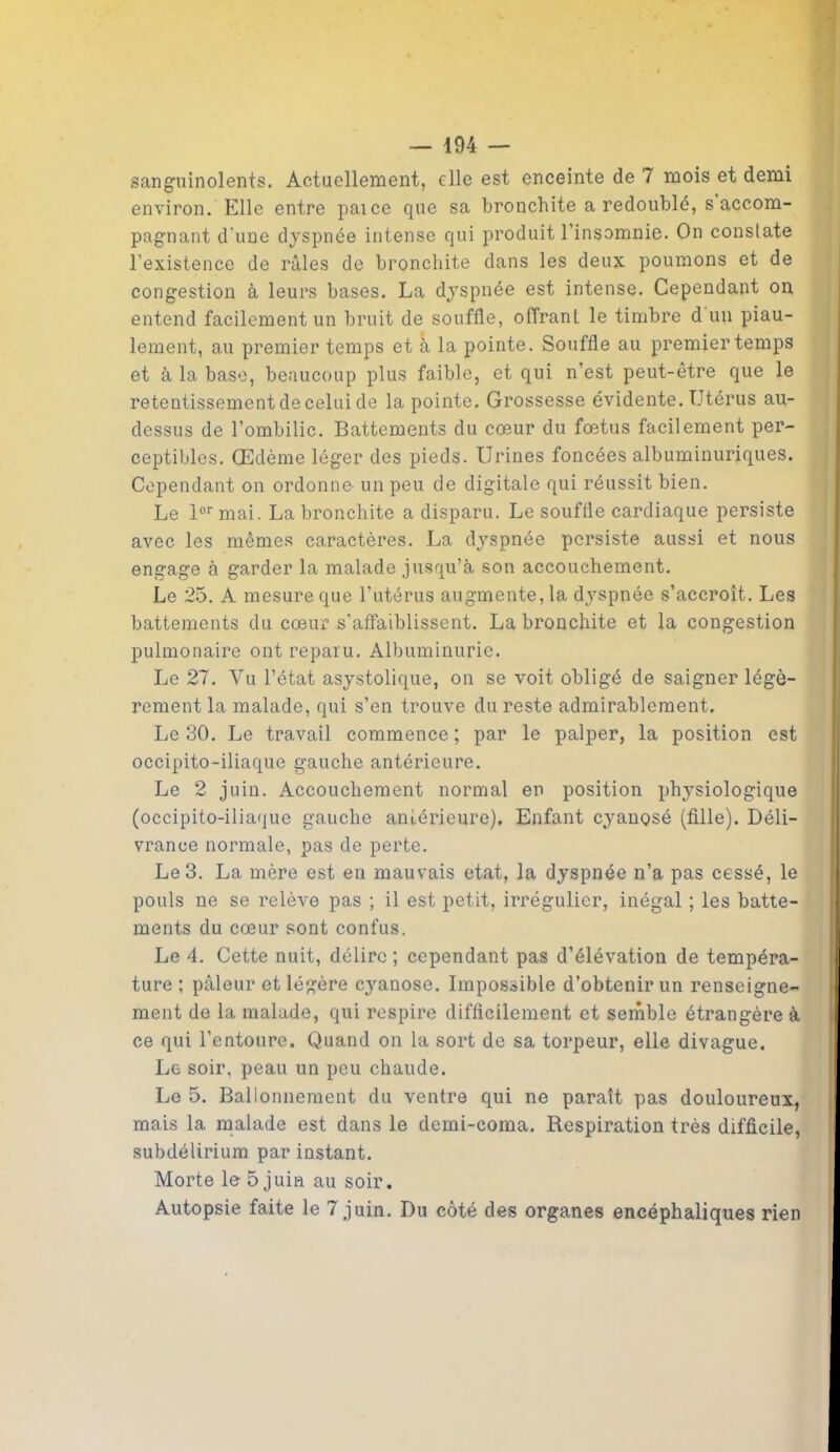 sanguinolents. Actuellement, elle est enceinte de 7 mois et demi environ. Elle entre paice que sa bronchite a redoublé, s accom- pagnant d’une dyspnée intense qui produit l’insomnie. On constate l’existence de râles de bronchite dans les deux poumons et de congestion à leurs bases. La dyspnée est intense. Cependant on entend facilement un bruit de souffle, offrant le timbre d un piau- lement, au premier temps et à la pointe. Souffle au premier temps et à la base, beaucoup plus faible, et qui n’est peut-être que le retentissement de celui de la pointe. Grossesse évidente. Utérus au- dessus de l’ombilic. Battements du cœur du fœtus facilement per- ceptibles. Œdème léger des pieds. Urines foncées albuminuriques. Cependant on ordonne- un peu de digitale qui réussit bien. Le lor mai. La bronchite a disparu. Le souffle cardiaque persiste avec les mêmes caractères. La dyspnée persiste aussi et nous engage à garder la malade jusqu’à son accouchement. Le 25. A mesure que l’utérus augmente, la dyspnée s’accroît. Les battements du cœur s'affaiblissent. La bronchite et la congestion pulmonaire ont reparu. Albuminurie. Le 27. Vu l’état asystolique, on se voit obligé de saigner légè- rement la malade, qui s’en trouve du reste admirablement. lie 30. Le travail commence ; par le palper, la position est occipito-iliaque gauche antérieure. Le 2 juin. Accouchement normal en position physiologique (occipito-iliaque gauche antérieure). Enfant cyanosé (fille). Déli- vrance normale, pas de perte. Le 3. La mère est en mauvais état, la dyspnée n’a pas cessé, le pouls ne se relève pas ; il est petit, irrégulier, inégal ; les batte- ments du cœur sont confus. Le 4. Cette nuit, délire; cependant pas d’élévation de tempéra- ture ; pâleur et légère cyanose. Impossible d’obtenir un renseigne- ment de la malade, qui respire difficilement et semble étrangère à ce qui l’entoure. Quand on la sort de sa torpeur, elle divague. Le soir, peau un peu chaude. Le 5. Ballonnement du ventre qui ne paraît pas douloureux, mais la malade est dans le demi-coma. Respiration très difficile, subdélirium par instant. Morte le 5 juin au soir. Autopsie faite le 7 juin. Du côté des organes encéphaliques rien