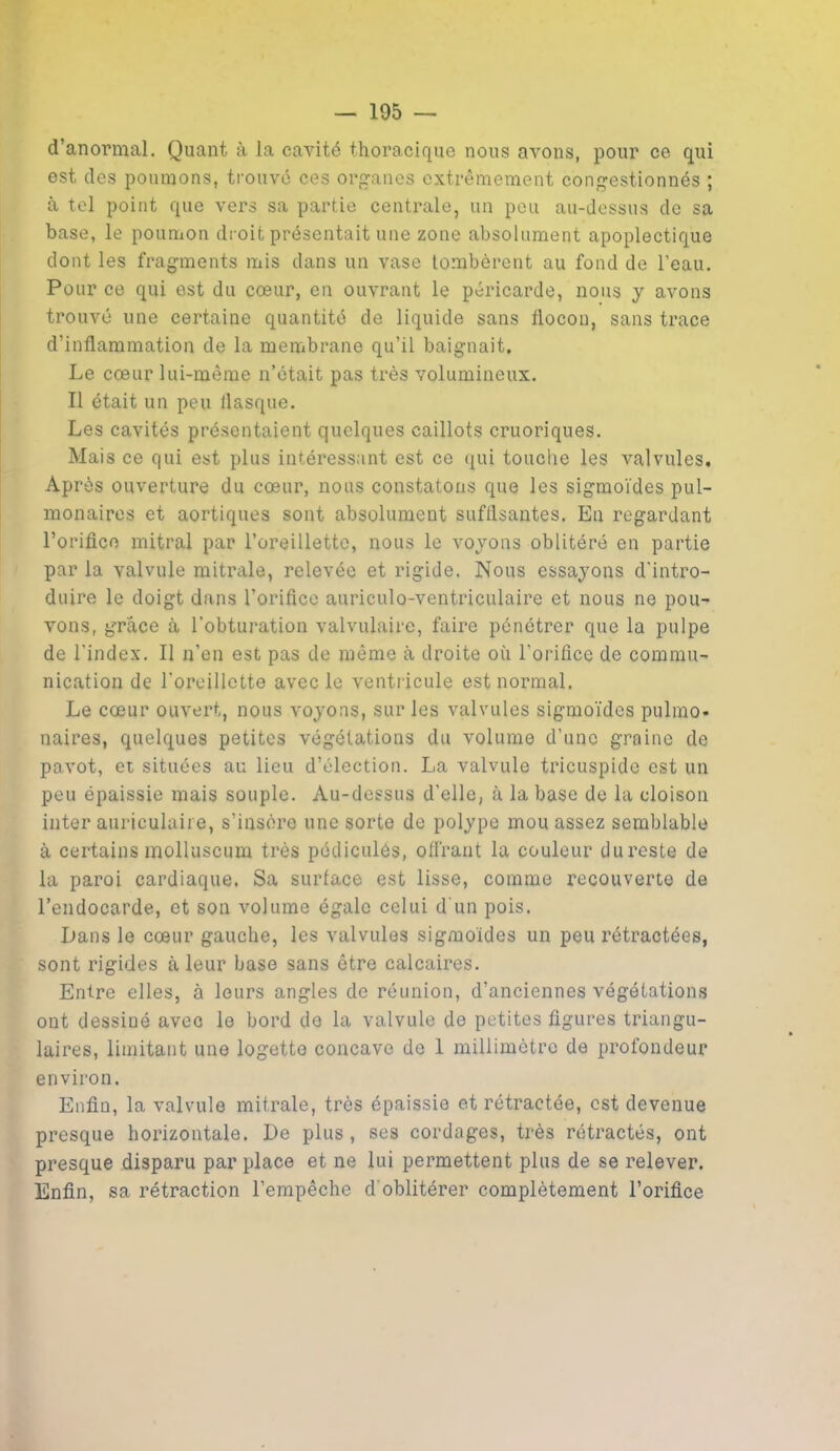 d’anormal. Quant à la cavité thoracique nous avons, pour ce qui est des poumons, trouvé ces organes extrêmement congestionnés ; à tel point que vers sa partie centrale, un peu au-dessus do sa base, le poumon droit présentait une zone absolument apoplectique dont les fragments mis dans un vase tombèrent au fond de l’eau. Pour ce qui est du cœur, en ouvrant le péricarde, nous y avons trouvé une certaine quantité de liquide sans llocon, sans trace d'inflammation de la membrane qu’il baignait. Le cœur lui-même n’était pas très volumineux. Il était un peu flasque. Les cavités présentaient quelques caillots cruoriques. Mais ce qui est plus intéressant est ce qui touche les valvules. Après ouverture du cœur, nous constatons que les sigmoïdes pul- monaires et aortiques sont absolument suffisantes. En regardant l’orifice mitral par l’oreillette, nous le voyons oblitéré en partie par la valvule mitrale, relevée et rigide. Nous essayons d'intro- duire le doigt dans l’orifice auriculo-ventriculaire et nous ne pou- vons, grâce à l’obturation valvulaire, faire pénétrer que la pulpe de l’index. Il n’en est pas de même à droite où l’orifice de commu- nication de l'oreillette avec le ventricule est normal. Le cœur ouvert, nous voyons, sur les valvules sigmoïdes pulmo- naires, quelques petites végétations du volume d’une graine de pavot, et situées au lieu d’élection. La valvule tricuspide est un peu épaissie mais souple. Au-dessus d’elle, à la base de la cloison inter auriculaire, s’insère une sorte de polype mou assez semblable à certains molluscum très pédiculês, offrant la couleur dureste de la paroi cardiaque. Sa surface est lisse, comme recouverte de l’endocarde, et son volume égale celui d'un pois. Dans le cœur gauche, les valvules sigmoïdes un peu rétractées, sont rigides à leur base sans être calcaires. Entre elles, à leurs angles de réunion, d’anciennes végétations ont dessiné avec le bord de la valvule de petites figures triangu- laires, limitant une logette concave de 1 millimètre de profondeur environ. Enfin, la valvule mitrale, très épaissie et rétractée, est devenue presque horizontale. De plus , ses cordages, très rétractés, ont presque disparu par place et ne lui permettent plus de se relever. Enfin, sa rétraction l’empêche d'oblitérer complètement l’orifice