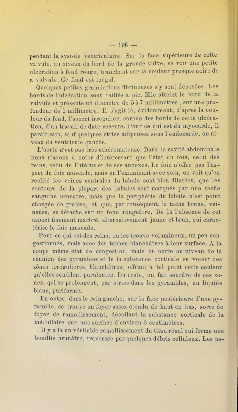 pendant la systole ventriculaire. Sur la face supérieure de cette valvule, au niveau du bord de la grande vulve, se voit une petite ulcération à fond rouge, tranchant sur la couleur presque noire de a valvule. Ce fond est inégal. Quelques petites granulations fibrineuses s’y sont déposées. Les bords de l’ulcération sont taillés à pic. Elle atteint le bord de la valvule et présente un diamètre de 5à7 millimètres , sur une pro- fondeur de 1 millimètre. Il s’agit là, évidemment, d’apres la cou- leur du fond, l’aspect irrégulier, corodé des bords de cette ulcéra- tion, d’un travail de date récente. Pour ce qui est du myocarde, il paraît sain, sauf quelques stries adipeuses sous l’endocarde, au ni- veau du ventricule gauche. L’aorte n’est pas très athéromateuse. Dans la cavité abdominale nous n’avons à noter d’intéressant que l’état du foie, celui des reins, celui de l’utérus et de ses annexes. Le foie n’offre pas l’as- pect du foie muscade, mais en l’examinant avec soin, on voit qu’en réalité les veines centrales du lobule sont bien dilatées, que les contours de la plupart des lobules sont marqués par une tache sanguine brunâtre, mais que la périphérie du lobule n’est point chargée de graisse, et que, par conséquent, la tache brune, vei- neuse, se détache sur un fond rougeâtre. De là l’absence de cet aspect finement marbré, alternativement jaune et brun, qui carac- térise le foie muscade. Pour ce qui est des reins, on les trouve volumineux, un peu con- gestionnés, mais avec des taches blanchâtres à leur surface. A la coupe même état de congestion, mais en outre au niveau de la réunion des pyramides et de la substance corticale se voient des zones irrégulières, blanchâtres, offrant à tel point cette couleur qu’elles semblent purulentes. Du reste, on fait sourdre de ces zo- nes, qui se prolongent, par stries dans les pyramides, un liquide blanc, puriforme. En outre, dans le rein gauche, sur la face postérieure d’une py- ramide, se trouve un foyer assez étendu de haut en bas, sorte de foyer de ramollissement, décollant la substance corticale de la médullaire sur une surface d’environ 3 centimètres. Il y a la un véritable ramollissement du tissu rénal qui forme une bouillie brunâtre, traversée par quelques débris celluleux. Les pa-