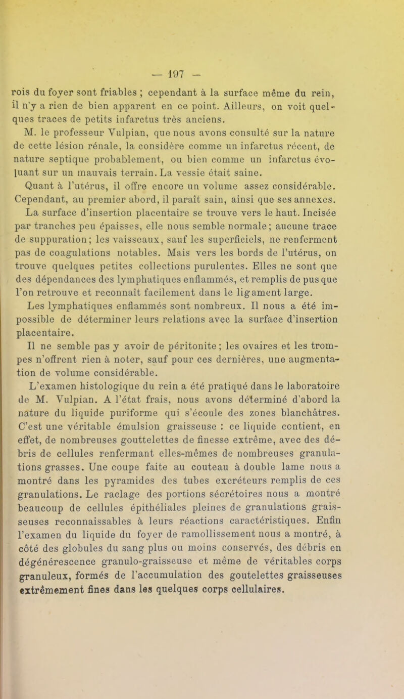 rois du foyer sont friables ; cependant à la surface même du rein, il n'y a rien de bien apparent en ce point. Ailleurs, on voit quel- ques traces de petits infarctus très anciens. M. le professeur Yulpian, que nous avons consulté sur la nature de cette lésion rénale, la considère comme un infarctus récent, de nature septique probablement, ou bien comme un infarctus évo- luant sur un mauvais terrain. La vessie était saine. Quant à l’utérus, il offre encore un volume assez considérable. Cependant, au premier abord, il paraît sain, ainsi que ses annexes. La surface d’insertion placentaire se trouve vers le haut. Incisée par tranches peu épaisses, elle nous semble normale; aucune trace de suppuration; les vaisseaux, sauf les superficiels, ne renferment pas de coagulations notables. Mais vers les bords de l’utérus, on trouve quelques petites collections purulentes. Elles ne sont que des dépendances des lymphatiques enflammés, et remplis de pus que l’on retrouve et reconnaît facilement dans le ligament large. Les lymphatiques enflammés sont nombreux. Il nous a été im- possible de déterminer leurs relations avec la surface d’insertion placentaire. Il ne semble pas y avoir de péritonite; les ovaires et les trom- pes n’oflrent rien à noter, sauf pour ces dernières, une augmenta- tion de volume considérable. L’examen histologique du rein a été pratiqué dans le laboratoire de M. Vulpian. A l’état frais, nous avons déterminé d'abord la nature du liquide puriforme qui s’écoule des zones blanchâtres. C’est une véritable émulsion graisseuse : ce liquide contient, en effet, de nombreuses gouttelettes de finesse extrême, avec des dé- bris de cellules renfermant elles-mêmes de nombreuses granula- tions grasses. Une coupe faite au couteau à double lame nous a montré dans les pyramides des tubes excréteurs remplis de ces granulations. Le raclage des portions sécrétoires nous a montré beaucoup de cellules épithéliales pleines de granulations grais- seuses reconnaissables à leurs réactions caractéristiques. Enfin l’examen du liquide du foyer de ramollissement nous a montré, à côté des globules du sang plus ou moins conservés, des débris en dégénérescence granulo-graisseuse et même de véritables corps granuleux, formés de l’accumulation des goutelettes graisseuses extrêmement fines dans les quelques corps cellulaires.