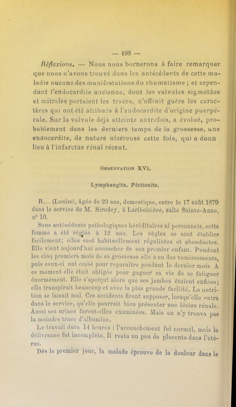 Réflexions. — Nous nous bornerons à faire remarquer que nous n’avons trouvé dans les antécédents de cette ma- ladie aucune des manifestations du rhu matisme ; et cepen- dant l'endocardite ancienne, dont les valvules sigmoïdes et mitrales portaient les traces, n’offrait guère les carac- tères qui ont été attibués à l’endocardite d’origine puerpé- rale. Sur la valvule déjà atteinte autrefois, a évolué, pro- bablement dans les derniers temps de la grossesse, une endocardite, de nature ulcéreuse cette fois, qui a donn lieu à l'infarctus rénal récent. Observation XVI. Lymphangite. Péritonite. R... (Louise), âgée de 23 ans, domestique, entre le 17 août 1879 dans le service de M. Siredey, à Lariboisière, salle Sainte-Anne, n° 10. Sans antécédents pathologiques héréditaires ni personnels, cette femme a été réglée à 12 ans. Les règles se sont établies facilement, elles sont habituellement rég’ulières et abondantes. Elle vient aujourd’hui accoucher de son premier enfant. Pendant les cinq premiers mois de sa grossesse elle a eu des vomissements, puis ceux-ci ont cegsé pour reparaître pendant le dernier mois. A ce moment elle était obligée pour gagner sa vie de se fatiguer énormément. Elle s’aperçut alors que ses jambes étaient enflées; elle transpirait beaucoup et avec la plus grande facilité. La nutri- tion &e faisait mal. Ces accidents firent supposer, lorsqu’elle entra dans le service, qu’elle pourrait bien présenter une lésion rénale. Aussi ses urines furent-elles examinées. Mais on n’y trouva pas la moindre trace d'albumine. Le travail dura 14 heures : l’accouchement fut normal, mais la délivrance fut incomplète. Il resta un peu de placenta dans l'uté- rus. Dès le piemier jour, la malade éprouve de la douleur dans le