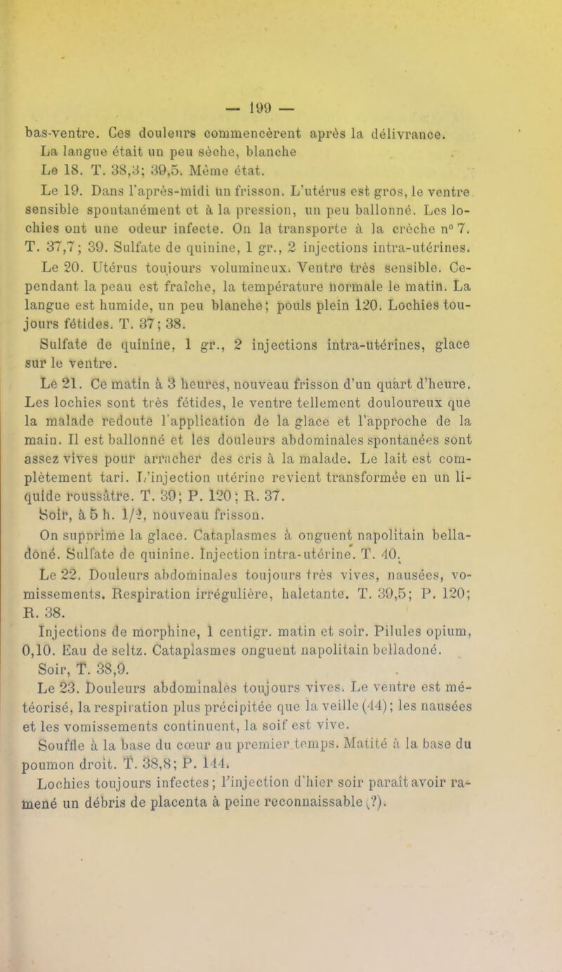 bas-ventre. Ces douleurs commencèrent après la délivrance. La langue était un peu sèche, blanche Le 18. T. 38,3; 39,5. Même état. Le 19. Dans l'après-midi un frisson. L’utérus est gros, le ventre sensible spontanément et à la pression, un peu ballonné. Les lo- chies ont une odeur infecte. On la transporte à la crèche n° 7. T. 37,7; 39. Sulfate de quinine, 1 gr., 2 injections intra-utérines. Le 20. Utérus toujours volumineux. Ventre très sensible. Ce- pendant la peau est fraîche, la température normale le matin. La langue est humide, un peu blanche; pouls plein 120. Lochies tou- jours fétides. T. 37; 38. Sulfate de quinine, 1 gr., 2 injections intra-utérines, glace sur le ventre. Le 21. Ce matin à 3 heures, nouveau frisson d’un quart d’heure. Les lochies sont très fétides, le ventre tellement douloureux que la malade redoute l’application de la glace et l’approche de la main. Il est ballonné et les douleurs abdominales spontanées sont assez vives pour arracher des cris à la malade. Le lait est com- plètement tari. L’injection utérine revient transformée en un li- quide roussâtre. T. 39; P. 120; R. 37. Soir, à 5 h. 1/'}, nouveau frisson. On supnrime la glace. Cataplasmes à onguent napolitain bella- done. Sulfate de quinine. Injection intra-utérine. T. 40; Le 22. Douleurs abdominales toujours très vives, nausées, vo- missements. Respiration irrégulière, haletante. T. 39,5; P. 120; R. 38. Injections de morphine, 1 centigr. matin et soir. Pilules opium, 0,10. Eau de seltz. Cataplasmes onguent napolitain belladoné. Soir, T. 38,9. Le 23. Douleurs abdominales toujours vives. Le ventre est mé- téorisé, la respiration plus précipitée que la veille (44); les nausées et les vomissements continuent, la soif est vive. Souffle à la base du cœur au premier temps. Matité à la base du poumon droit. T. 38,8; P. 144* Lochies toujours infectes; l'injection d’hier soir paraît avoir ra- mené un débris de placenta à peine reconnaissable ^?).