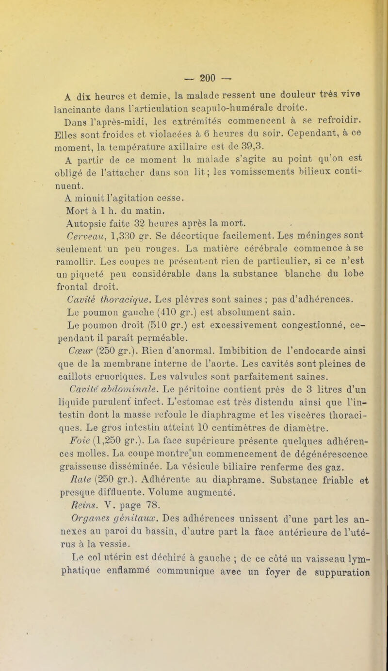 A dix heures et demie, la malade ressent une douleur très vive lancinante dans l’articulation scapulo-humérale droite. Dans l’après-midi, les extrémités commencent à se refroidir. Elles sont froides et violacées à 6 heures du soir. Cependant, à ce moment, la température axillaire est de 39,3. A partir de ce moment la malade s’agite au point qu’on est obligé de l’attacher dans son lit; les vomissements bilieux conti- nuent. A minuit l’agitation cesse. Mort à 1 h. du matin. Autopsie faite 32 heures après la mort. Cerveau, 1,330 gr. Se décortique facilement. Les méninges sont seulement un peu rouges. La matière cérébrale commence à se ramollir. Les coupes ne présentent rien de particulier, si ce n’est un piqueté peu considérable dans la substance blanche du lobe frontal droit. Cavité thoracique. Les plèvres sont saines ; pas d’adhérences. Le poumon gauche (410 gr.) est absolument sain. Le poumon droit (510 gr.) est excessivement congestionné, ce- pendant il paraît perméable. Cœur (250 gr.). Rien d’anormal. Imbibition de l’endocarde ainsi que de la membrane interne de l’aorte. Les cavités sont pleines de caillots cruoriques. Les valvules sont parfaitement saines. Cavité abdominale. Le péritoine contient près de 3 litres d’un liquide purulent infect. L’estomac est très distendu ainsi que l'in- testin dont la masse refoule le diaphragme et les viscères thoraci- ques. Le gros intestin atteint 10 centimètres de diamètre. Foie (1,250 gr.). La face supérieure présente quelques adhéren- ces molles. La coupe montrehm commencement de dégénérescence graisseuse disséminée. La vésicule biliaire renferme des gaz. Rate (250 gr.). Adhérente au diaphrame. Substance friable et presque difiluente. Volume augmenté. Reins. V. page 78. Organes génitaux. Des adhérences unissent d’une part les an- nexes au paroi du bassin, d'autre part la face antérieure de l’uté- rus à la vessie. Le col utérin est déchiré à gauche ; de ce côté un vaisseau lym- phatique enflammé communique avec un foyer de suppuration I