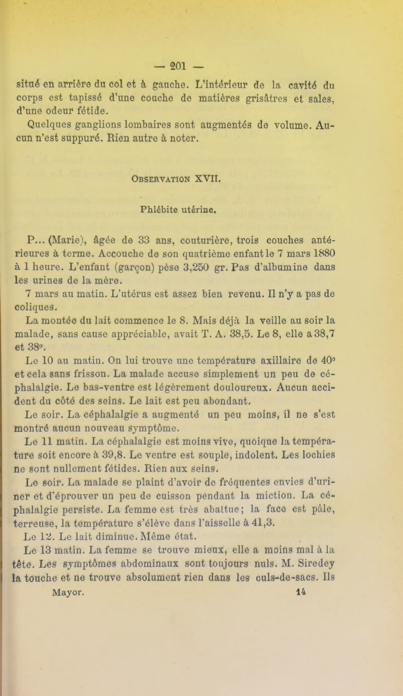 situé en arrière du col et à gauche. L’intérieur de la cavité du corps est tapissé d’une couche de matières grisâtres et sales, d’une odeur fétide. Quelques ganglions lombaires sont augmentés de volume. Au- cun n’est suppuré. Rien autre à noter. Observation XVII. Phlébite utérine. P... (Marie), âgée de 33 ans, couturière, trois couches anté- rieures à terme. Accouche de son quatrième enfant le 7 mars 1880 à 1 heure. L’enfant (garçon) pèse 3,250 gr. Pas d’albumine dans les urines de la mère. 7 mars au matin. L’utérus est assez bien revenu. Il n’y a pas de coliques. La montée du lait commence le 8. Mais déjà la veille au soir la malade, sans cause appréciable, avait T. A. 38,5. Le 8, elle a38,7 et 38°. Le 10 au matin. On lui trouve une température axillaire de 40° et cela sans frisson. La malade accuse simplement un peu de cé- phalalgie. Le bas-ventre est légèrement douloureux. Aucun acci- dent du côté des seins. Le lait est peu abondant. Le soir. La céphalalgie a augmenté un peu moins, il ne s’est montré aucun nouveau symptôme. Le 11 matin. La céphalalgie est moins vive, quoique la tempéra- ture soit encore à 39,8. Le ventre est souple, indolent. Les lochies ne sont nullement fétides. Rien aux seins. Le soir. La malade se plaint d’avoir de fréquentes envies d’uri- ner et d’éprouver un peu de cuisson pendant la miction. La cé- phalalgie persiste. La femme est très abattue; la face est pâle, terreuse, la température s’élève dans l’aisselle à 41,3. Le 12. Le lait diminue. Même état. Le 13 matin. La femme se trouve mieux, elle a moins mal à la tête. Les symptômes abdominaux sont toujours nuis. M. Sircdey la touche et ne trouve absolument rien dans les culs-de-sacs. Ils Mayor. 14