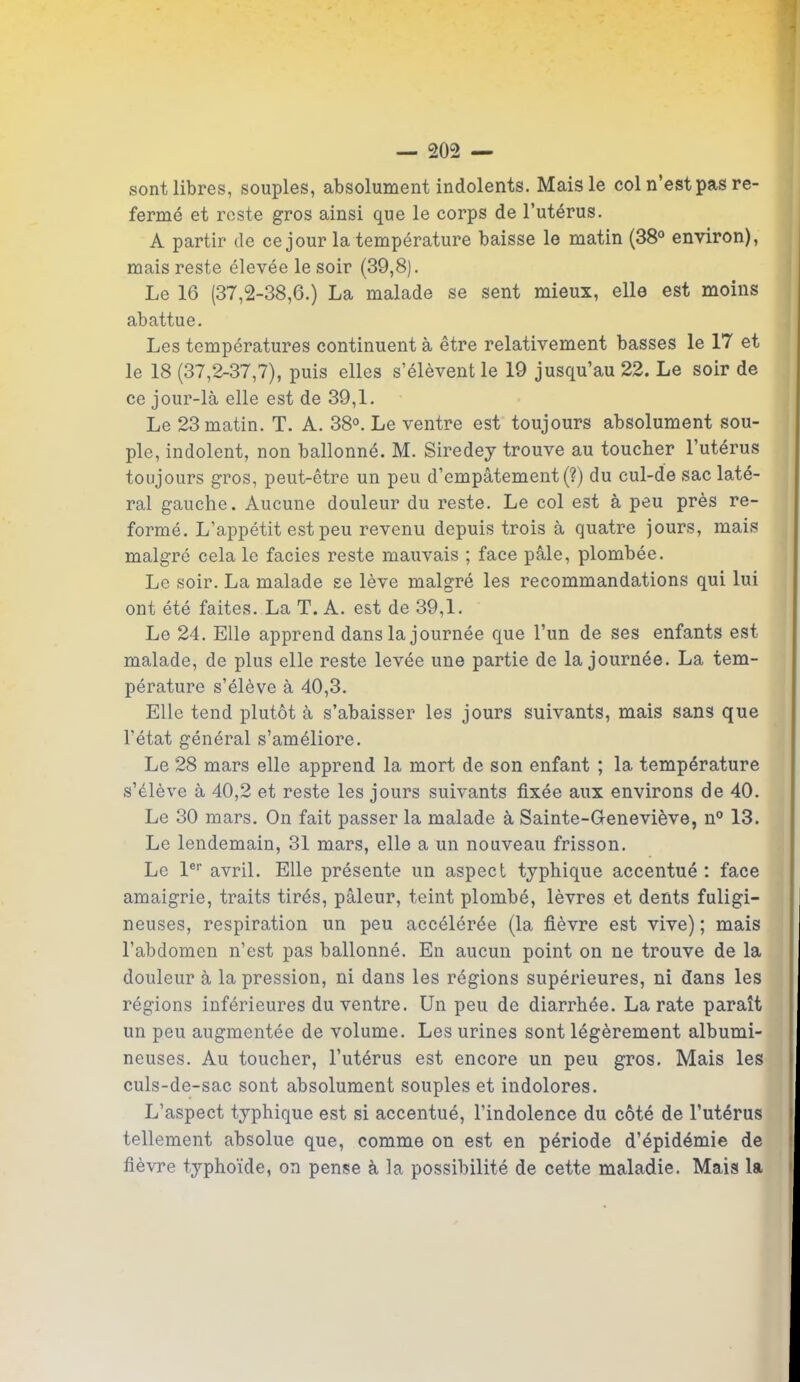 sont libres, souples, absolument indolents. Mais le col n’est pas re- ferme et reste gros ainsi que le corps de l’utérus. A partir de ce jour la température baisse le matin (38° environ), mais reste élevée le soir (39,8). Le 16 (37,2-38,6.) La malade se sent mieux, elle est moins abattue. Les températures continuent à être relativement basses le 17 et le 18 (37,2-37,7), puis elles s’élèvent le 19 jusqu’au 22. Le soir de ce jour-là elle est de 39,1. Le 23 matin. T. A. 38°. Le ventre est toujours absolument sou- ple, indolent, non ballonné. M. Siredey trouve au toucher l’utérus toujours gros, peut-être un peu d’empâtement (?) du cul-de sac laté- ral gauche. Aucune douleur du reste. Le col est à peu près re- formé. L’appétit est peu revenu depuis trois à quatre jours, mais malgré cela le faciès reste mauvais ; face pâle, plombée. Le soir. La malade se lève malgré les recommandations qui lui ont été faites. La T. A. est de 39,1. Le 24. Elle apprend dans la journée que l’un de ses enfants est malade, de plus elle reste levée une partie de la journée. La tem- pérature s’élève à 40,3. Elle tend plutôt à s’abaisser les jours suivants, mais sans que l’état général s’améliore. Le 28 mars elle apprend la mort de son enfant ; la température s’élève à 40,2 et reste les jours suivants fixée aux environs de 40. Le 30 mars. On fait passer la malade à Sainte-Geneviève, n° 13. Le lendemain, 31 mars, elle a un nouveau frisson. Le 1er avril. Elle présente un aspect typhique accentué : face amaigrie, traits tirés, pâleur, teint plombé, lèvres et dents fuligi- neuses, respiration un peu accélérée (la fièvre est vive); mais l’abdomen n’est pas ballonné. En aucun point on ne trouve de la douleur à la pression, ni dans les régions supérieures, ni dans les régions inférieures du ventre. Un peu de diarrhée. La rate paraît un peu augmentée de volume. Les urines sont légèrement albumi- neuses. Au toucher, l’utérus est encore un peu gros. Mais les culs-de-sac sont absolument souples et indolores. L’aspect typhique est si accentué, l’indolence du côté de l’utérus tellement absolue que, comme on est en période d’épidémie de fièvre typhoïde, on pense à la possibilité de cette maladie. Mais la