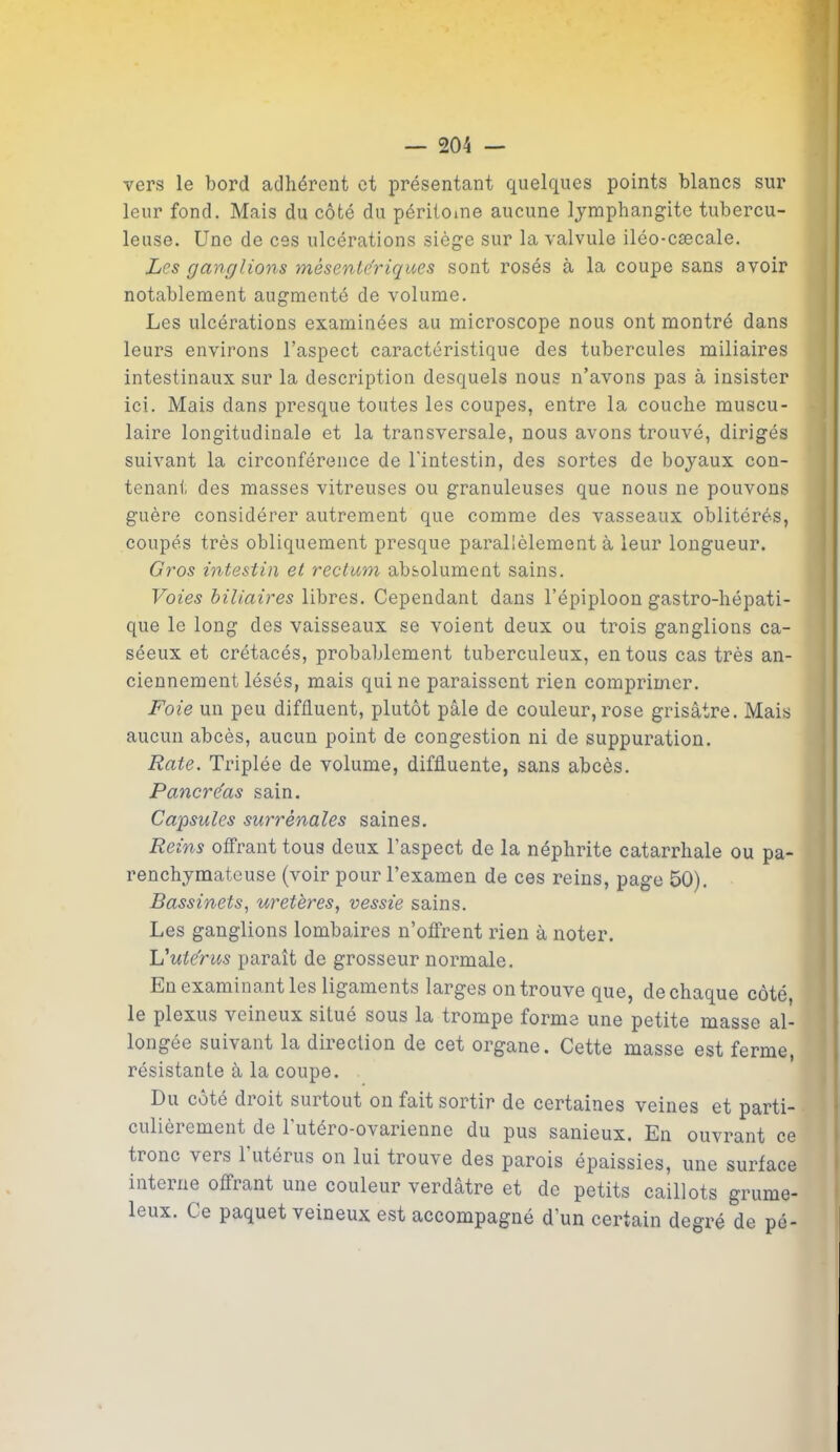 vers le bord adhérent et présentant quelques points blancs sur leur fond. Mais du côté du péritoine aucune lymphangite tubercu- leuse. Une de ces ulcérations siège sur la valvule iléo-cæcale. Les ganglions mésentériques sont rosés à la coupe sans avoir notablement augmenté de volume. Les ulcérations examinées au microscope nous ont montré dans leurs environs l’aspect caractéristique des tubercules miliaires intestinaux sur la description desquels nous n’avons pas à insister ici. Mais dans presque toutes les coupes, entre la couche muscu- laire longitudinale et la transversale, nous avons trouvé, dirigés suivant la circonférence de l'intestin, des sortes de boyaux con- tenant des masses vitreuses ou granuleuses que nous ne pouvons guère considérer autrement que comme des vasseaux oblitérés, coupés très obliquement presque parallèlement à leur longueur. Gros intestin et rectum absolument sains. Voies biliaires libres. Cependant dans l’épiploon gastro-hépati- que le long des vaisseaux se voient deux ou trois ganglions ca- séeux et crétacés, probablement tuberculeux, en tous cas très an- ciennement lésés, mais qui ne paraissent rien comprimer. Foie un peu diffluent, plutôt pâle de couleur,rose grisâtre. Mais aucun abcès, aucun point de congestion ni de suppuration. Rate. Triplée de volume, difâuente, sans abcès. Pancréas sain. Capsules surrénales saines. Reins offrant tous deux l’aspect de la néphrite catarrhale ou pa- renchymateuse (voir pour l’examen de ces reins, page 50). Bassinets, uretères, vessie sains. Les ganglions lombaires n’offrent rien à noter. L'utérus paraît de grosseur normale. En examinant les ligaments larges on trouve que, de chaque côté, le plexus veineux situé sous la trompe forme une petite masse al- longée suivant la direction de cet organe. Cette masse est ferme, résistante à la coupe. Du coté droit surtout on fait sortir de certaines veines et parti- culièrement de l'utéro-ovarienne du pus sanieux. En ouvrant ce tronc \eis 1 utérus on lui trouve des parois épaissies, une surface interne offrant une couleur verdâtre et de petits caillots grume- leux. Ce paquet veineux est accompagné d’un certain degré de pé-