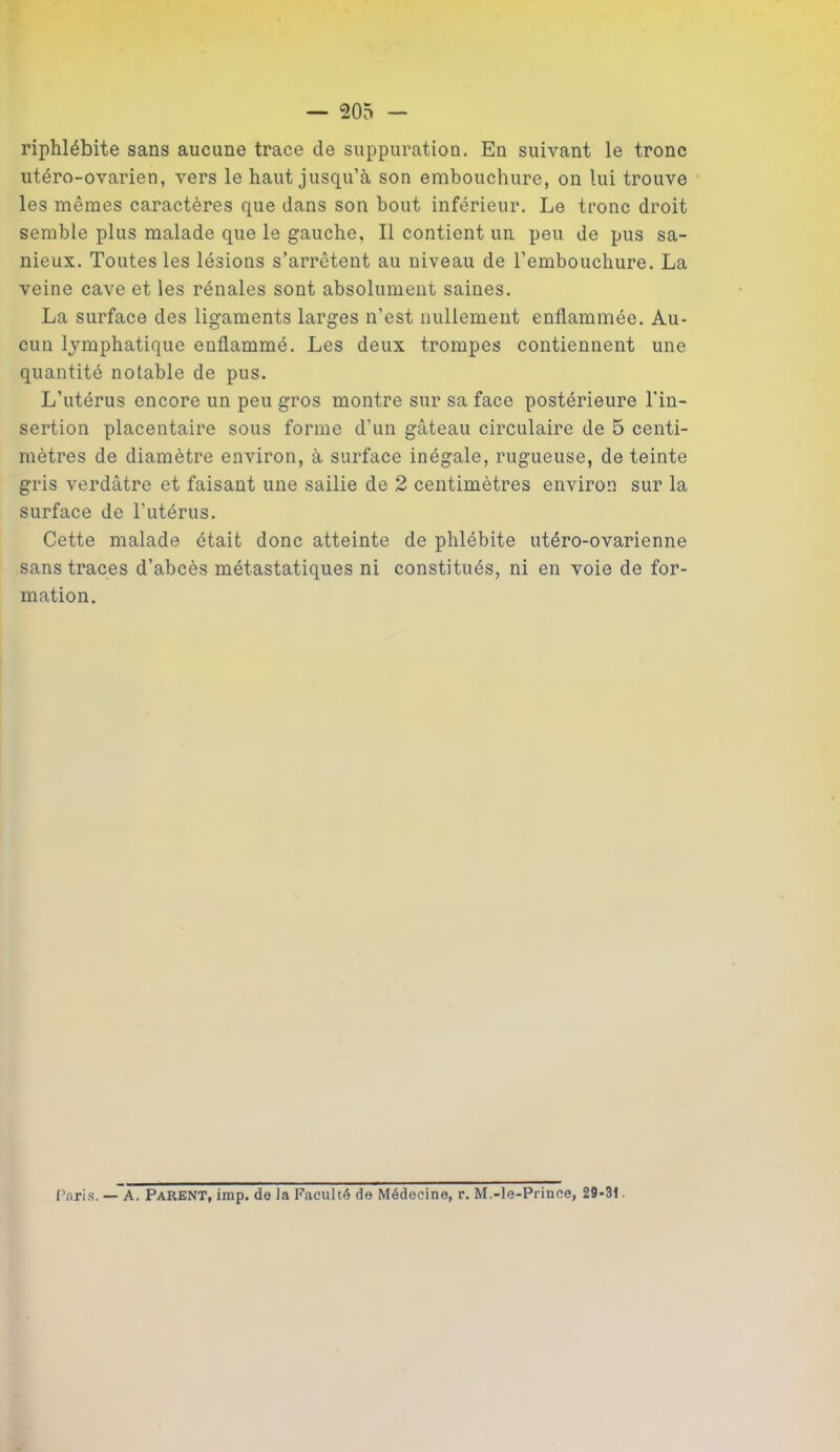 riphlébite sans aucune trace de suppuration. En suivant le tronc utéro-ovarien, vers le haut jusqu’à son embouchure, on lui trouve les mêmes caractères que dans son bout inférieur. Le tronc droit semble plus malade que le gauche. Il contient un peu de pus sa- nieux. Toutes les lésions s’arrêtent au niveau de l’embouchure. La veine cave et les rénales sont absolument saines. La surface des ligaments larges n’est nullement enflammée. Au- cun lymphatique enflammé. Les deux trompes contiennent une quantité notable de pus. L’utérus encore un peu gros montre sur sa face postérieure l'in- sertion placentaire sous forme d’un gâteau circulaire de 5 centi- mètres de diamètre environ, à surface inégale, rugueuse, de teinte gris verdâtre et faisant une sailie de 2 centimètres environ sur la surface de l’utérus. Cette malade était donc atteinte de phlébite utéro-ovarienne sans traces d’abcès métastatiques ni constitués, ni en voie de for- mation. Taris. — A. Parent, imp. de la Faculté de Médecine, r. M.-le-Prince, 29-31
