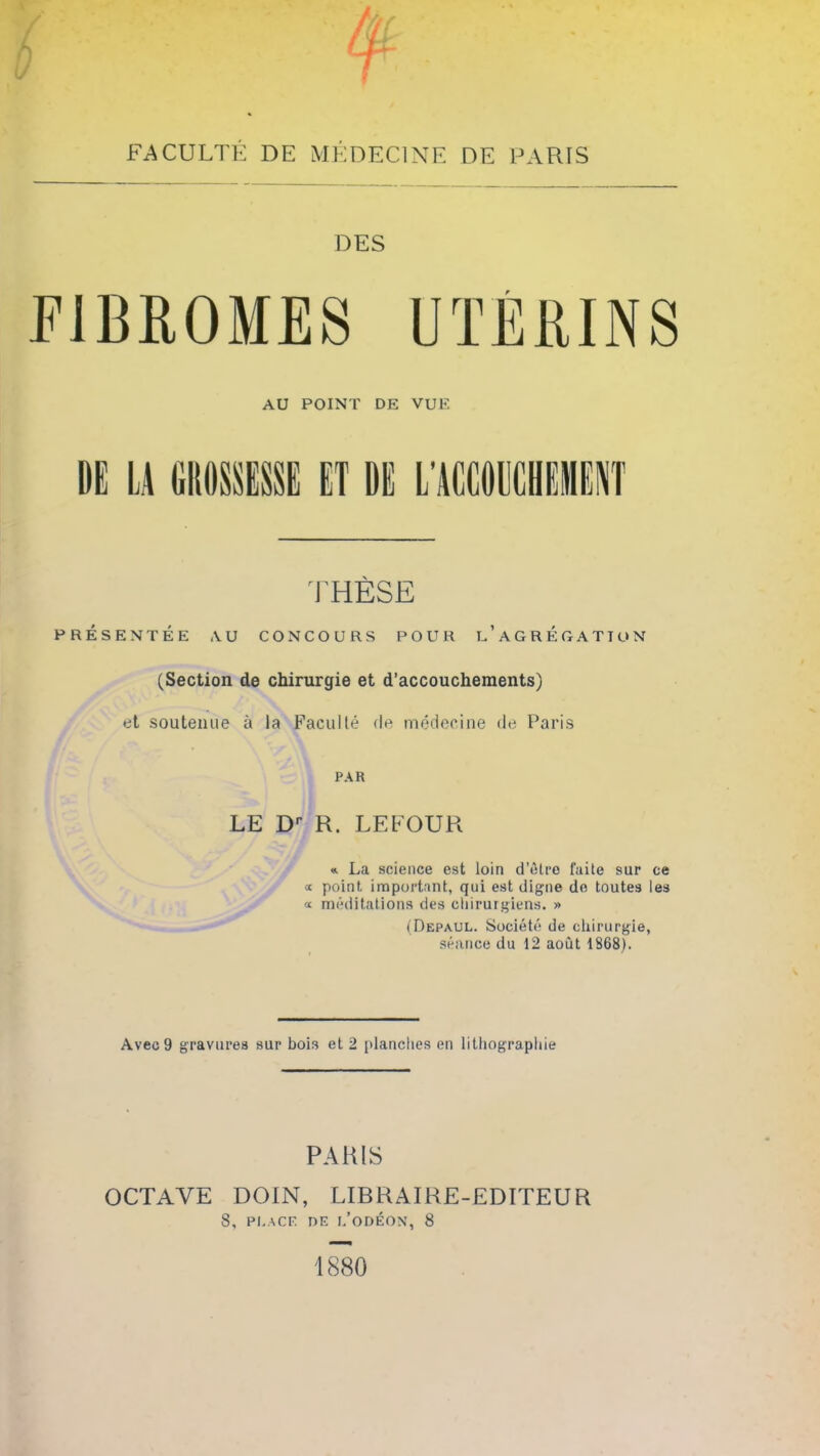 FACULTÉ DE MÉDECINE DE PARIS DES FIBROMES UTÉRINS AU POINT DE VUE DE LA GROSSESSE ET DE L'ACCOUCHEMENT THÈSE PRÉSENTÉE AU CONCOURS POUR l’aGRÉGATTUN (Section de chirurgie et d’accouchements) et soutenue à la Faculté de médecine de Paris PAR LE Dr R. LE FOUR «. La science est loin d’ôtro faite sur ce « point, important, qui est digne de toutes les « méditations des chirurgiens. » (Depaul. Société de chirurgie, séance du 12 août 1868). Avec 9 gravures sur bois et 2 planches en lithographie PARIS OCTAVE DOIN, LIBRAIRE-EDITEUR 8, PLACE DE l’odéon, 8 1880