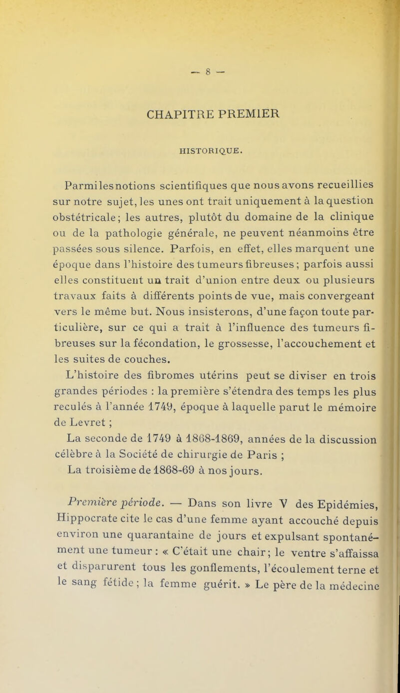 CHAPITRE PREMIER HISTORIQUE. Parmilesnotions scientifiques que nous avons recueillies sur notre sujet, les unes ont trait uniquement à la question obstétricale; les autres, plutôt du domaine de la clinique ou de la pathologie générale, ne peuvent néanmoins être passées sous silence. Parfois, en effet, elles marquent une époque dans l’histoire des tumeurs fibreuses ; parfois aussi elles constituent un trait d’union entre deux ou plusieurs travaux faits à différents points de vue, mais convergeant vers le même but. Nous insisterons, d’une façon toute par- ticulière, sur ce qui a trait à l’influence des tumeurs fi- breuses sur la fécondation, le grossesse, l’accouchement et les suites de couches. L’histoire des fibromes utérins peut se diviser en trois grandes périodes : la première s’étendra des temps les plus reculés à l’année 1749, époque à laquelle parut le mémoire de Levret ; La seconde de 1749 à 1868-1869, années de la discussion célèbre à la Société de chirurgie de Paris ; La troisième de 1868-69 à nos jours. Première période. — Dans son livre V des Epidémies, Hippocrate cite le cas d’une femme ayant accouché depuis environ une quarantaine de jours et expulsant spontané- ment une tumeur: « C'était une chair; le ventre s’affaissa et disparurent tous les gonflements, l’écoulement terne et le sang fétide; la femme guérit. » Le père de la médecine