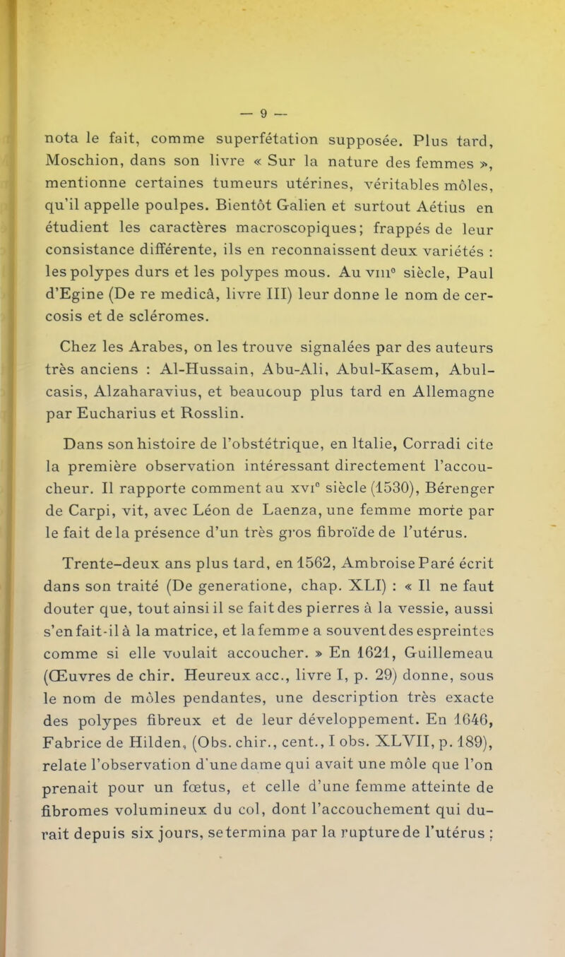 nota le fait, comme superfétation supposée. Plus tard, Moschion, dans son livre « Sur la nature des femmes >\ mentionne certaines tumeurs utérines, véritables môles, qu’il appelle poulpes. Bientôt Galien et surtout Aétius en étudient les caractères macroscopiques; frappés de leur consistance différente, ils en reconnaissent deux variétés : les polypes durs et les polypes mous. Au vin0 siècle, Paul d’Egine (De re medicâ, livre III) leur donne le nom de cer- cosis et de scléromes. Chez les Arabes, on les trouve signalées par des auteurs très anciens : Al-Hussain, Abu-Ali, Abul-Kasem, Abul- casis, Alzaharavius, et beaucoup plus tard en Allemagne par Eucharius et Rosslin. Dans son histoire de l’obstétrique, en Italie, Corradi cite la première observation intéressant directement l’accou- cheur. Il rapporte comment au xvi° siècle (1530), Bérenger de Carpi, vit, avec Léon de Laenza, une femme morte par le fait delà présence d’un très gros fibroïde de l’utérus. Trente-deux ans plus tard, en 1562, Ambroise Paré écrit dans son traité (De generatione, chap. XLI) : « Il ne faut douter que, tout ainsi il se fait des pierres à la vessie, aussi s’enfait-ilà la matrice, et lafemme a souventdes espreintes comme si elle voulait accoucher. » En 1621, Guillemeau (Œuvres de chir. Heureux acc., livre I, p. 29) donne, sous le nom de môles pendantes, une description très exacte des polypes fibreux et de leur développement. En 1646, Fabrice de Hilden, (Obs. chir., cent., I obs. XLVII, p. 189), relate l’observation d’une dame qui avait une môle que l’on prenait pour un fœtus, et celle d’une femme atteinte de fibromes volumineux du col, dont l’accouchement qui du- rait depuis six jours, setermina par la rupture de l’utérus ;