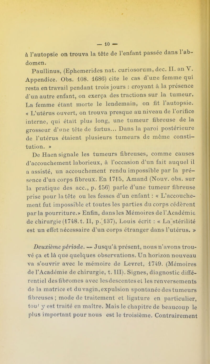 à l’autopsie on trouva la tête de l’enfant passée dans 1 ab- domen. Paullinus, (Ephemerides nat. curiosorum, dec. II. an V. Appendice. Obs. 108. 1686) cite le cas d une femme qui resta en travail pendant trois jours : croyant à la présence d’un autre enfant, on exerça des tractions sur la tumeur. La femme étant morte le lendemain, on lit 1 autopsie. « L’utérus ouvert, on trouva presque au niveau de 1 orifice interne, qui était plus long, une tumeur fibreuse de la grosseur d’une tête de fœtus... Dans la paroi postérieure de l’utérus étaient plusieurs tumeurs de même consti- tution. » De Haen signale les tumeurs fibreuses, comme causes d’accouchement laborieux, à l’occasion d’un fait auquel il a assisté, un accouchement rendu impossible par la pré- sence d’un corps fibreux. En 1715, Amand (Nouv. obs. sur la pratique des acc., p. 156) parle d’une tumeur fibreuse prise pour la tête ou les fesses d’un enfant : « L’accouche- ment fut impossible et toutes les parties du corps cédèrent parla pourriture.» Enfin, dans les Mémoires de l’Académie de chirurgie (1748. t. II, p. 137), Louis écrit : « La stérilité est un effet nécessaire d’un corps étranger dans l'utérus. » Deuxième période. — Jusqu’à présent, nous n’avons trou- vé ça et là que quelques observations. Un horizon nouveau va s’ouvrir avec le mémoire de Levret, 1749. (Mémoires de l’Académie de chirurgie, t. III). Signes, diagnostic diffé- rentiel des fibromes avec lesdescentes et les renversements de la matrice et du vagin, expulsion spontanée des tumeurs fibreuses ; mode de traitement et ligature en particulier, tou' y est traité en maître. Mais le chapitre de beaucoup le plus important pour nous est le troisième. Contrairement