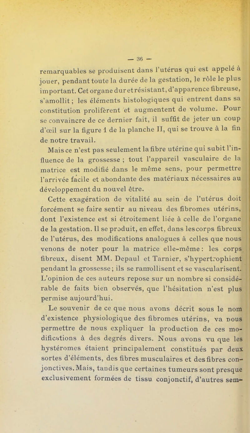 remarquables se produisent dans l’utérus qui est appelé a jouer, pendant toute la durée de la gestation, le rôle le plus important. Cet organe dur etrésistant, d’apparence fibreuse, s’amollit ; les éléments histologiques qui entrent dans sa constitution prolifèrent et augmentent de volume. Pour se convaincre de ce dernier fait, il suffit de jeter un coup d’œil sur la figure 1 de la planche II, qui se trouve à la fin de notre travail. Mais ce n’est pas seulement la fibre utérine qui subit 1 in- fluence de la grossesse ; tout l’appareil vasculaire de la matrice est modifié dans le même sens, pour permettre l’arrivée facile et abondante des matériaux nécessaires au développement du nouvel être. Cette exagération de vitalité au sein de l’utérus doit forcément se faire sentir au niveau des fibromes utérins, dont l’existence est si étroitement liée à celle de l’organe de la gestation. Il se produit, en effet, dans lescorps fibreux de l’utérus, des modifications analogues à celles que nous venons de noter pour la matrice elle-même : les corps fibreux, disent MM. Depaul et Tarnier, s’hypertrophient pendant la grossesse ; ils se raniollisent et se vascularisent. L’opinion de ces auteurs repose sur un nombre si considé- rable de faits bien observés, que l’hésitation n’est plus permise aujourd’hui. Le souvenir de ce que nous avons décrit sous le nom d’existence physiologique des fibromes utérins, va nous permettre de nous expliquer la production de ces mo- difications à des degrés divers. Nous avGns vu que les hystéromes étaient principalement constitués par deux sortes d’éléments, des fibres musculaires et desfibres con- jonctives. Mais, tandis que certaines tumeurs sont presque exclusivement formées de tissu conjonctif, d’autres sem—