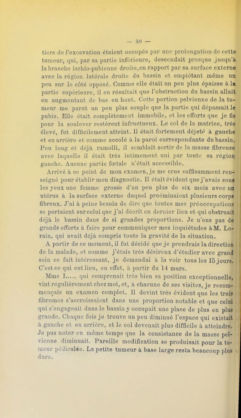 tiers de l’excavation étaient occupés par une prolongation de cette tumeur, qui, par sa partie inférieure, descendait presque jusqu’à la branche ischio-pubienne droite, en rapport par sa surface externe avec la région latérale droite du bassin et empiétant même un peu sur le côté opposé. Comme elle était un peu plus épaisse à la partie supérieure, il en résultait que l’obstruction du bassin allait en augmentant de bas en haut. Cette portion pelvienne de la tu- meur me parut un peu plus souple que la partie qui dépassait le pubis. Elle était complètement immobile, et les efforts que je fis pour la soulever restèrent infructueux. Le col de la matrice, très élevé, fut difficilement atteint. Il était fortement déjeté à gauche et en arrière et comme accolé à la paroi correspondante du bassin. Peu long et déjà ramolli, il semblait sortir de la masse fibreuse avec laquelle il était très intimement uni par toute sa région gauche. Aucune partie foetale n’était accessible. Ai’rivé à ce point de mon examen, je me crus suffisamment ren- seigné pour établir mon diagnostic. Il était évident que j’avais sous les jeux une femme grosse d’un peu plus de six mois avec un utérus à la surface externe duquel proéminaient plusieurs corps fibreux. J’ai à peine besoin de dire que toutes mes préoccupations se portaient surcelui que j’ai décrit en dernier lieu et qui obstruait déjà le bassin dans de si grandes proportions. Je n’eus pas de grands efforts à faire pour communiquer mes inquiétudes àM. Lo- rain, qui avait déjà compris toute la gravité de la situation. A partir de ce moment, il fut décidé que je prendrais la direction de la malade, et comme j’étais très désireux d’étudier avec grand soin ce fait intéressant, je demandai à lavoir tous les 15 jours. C’est ce qui eut lieu, en effet, à partir du 14 mars. Mme L..., qui comprenait très bien sa position exceptionnelle, vint régulièrement chez moi, et, à chacune de ses visites, je recom- mençais un examen complet. Il devint très évident que les trois fibromes s’accroissaient dans une proportion notable et que celui qui s’engageait dans le bassin j occupait une place de plus en plus grande. Chaque fois je trouve un peu diminué l’espace qui existait à gauche et en arrière, et le col devenait plus difficile à atteindre. Je pus noter en même temps que la consistance de la masse pel- vienne diminuait. Pareille modification se produisait pour la tu- meur pédiculée. La petite tumeur à base large resta beaucoup plus dure.