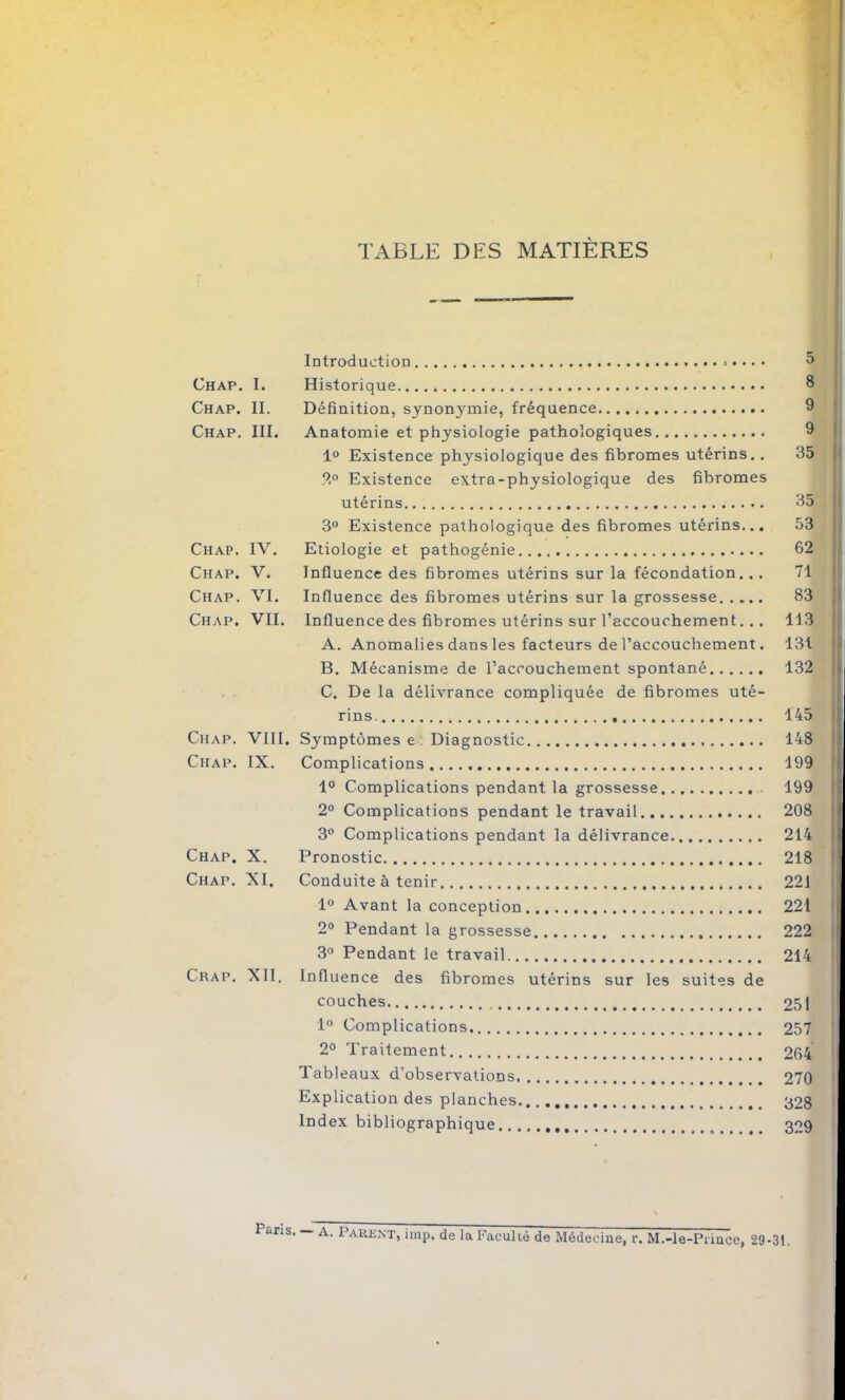 TABLE DES MATIÈRES Chap. I. Chap. II. Chap. III. Chap. IV. Chap. V. Chap. VI. Chap. VII. Chap. VIII. Chap. IX. Chap. X. Chap. XI. Chap. XII. Introduction . Historique Définition, synonymie, fréquence Anatomie et physiologie pathologiques 1° Existence physiologique des fibromes utérins. . ?.° Existence extra-physiologique des fibromes utérins 3° Existence pathologique des fibromes utérins... Etiologie et pathogénie Influence des fibromes utérins sur la fécondation. . . Influence des fibromes utérins sur la grossesse Influence des fibromes utérins sur l’accouchement. . . A. Anomalies dans les facteurs de l’accouchement. B. Mécanisme de l’accouchement spontané C. De la délivrance compliquée de fibromes uté- rins. Symptômes e: Diagnostic Complications 1° Complications pendant la grossesse 2° Complications pendant le travail 3° Complications pendant la délivrance Pronostic Conduite à tenir 1° Avant la conception 2° Pendant la grossesse 3° Pendant le travail Influence des fibromes utérins sur les suites de couches 1° Complications 2° Traitement 1 ableaux d’observations Explication des planches Index bibliographique 5 8 9 9 35 35 53 62 71 83 113 131 132 145 148 199 199 208 214 i 218 • 221 221 222 214 251 257 264 270 328 329 Paris. A. Parent, imp. de la Faculté de Médecine, r. M.-Ie-Prince, 29-31.